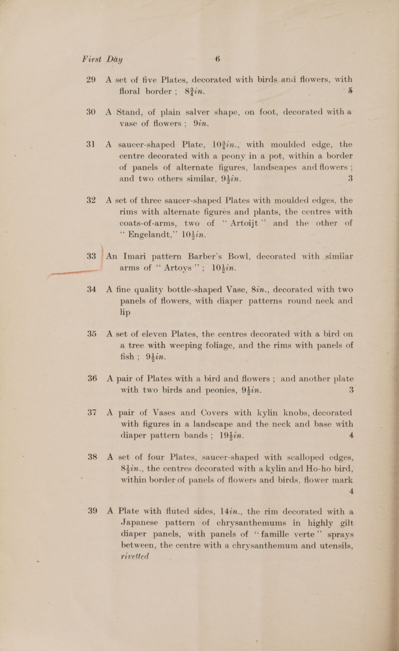 29 A set of five Plates, decorated with birds and flowers, with floral border ; 832n. 8 30 <A Stand, of plain salver shape, on foot, decorated with a vase of flowers ; 97n. 31 <A saucer-shaped Plate, 103:n., with moulded edge, the centre decorated with a peony in a pot, within a border of panels of alternate figures, landscapes and flowers ; and two others similar, 95¢n. | 5] 32 =A set of three saucer-shaped Plates with moulded edges, the rims with alternate figures and plants, the centres with coats-of-arms, two of ‘* Artoijt’’ and the other of Engelandt,’ 1037n. ; 33 An Imari pattern Barber's Bowl, decorated with similiar emcee TT arms of “ Artoys’”’; 104¢n. 34 A fine quality bottle-shaped Vase, 82n., decorated with two panels of flowers, with diaper patterns round neck and lip 35 <A set of eleven Plates, the centres decorated with a bird on a tree with weeping foliage, and the rims with panels of fish ; 940n. 36 A pair of Plates with a bird and flowers ; and another plate with two birds and peonies, 947n. 3 37 <A pair of Vases and Covers with kylin knobs, decorated with figures in a landscape and the neck and base with diaper pattern bands ; 194in. 4 38 <A set of four Plates, saucer-shaped with scalloped edges, 84in., the centres decorated with a kylin and Ho-ho bird, within border of panels of flowers and birds, flower mark 39 <A Plate with fluted sides, 147n., the rim decorated with a Japanese pattern of chrysanthemums in highly gilt diaper panels, with panels of “famille verte’’ sprays between, the centre with a chrysanthemum and utensils, rivetted 