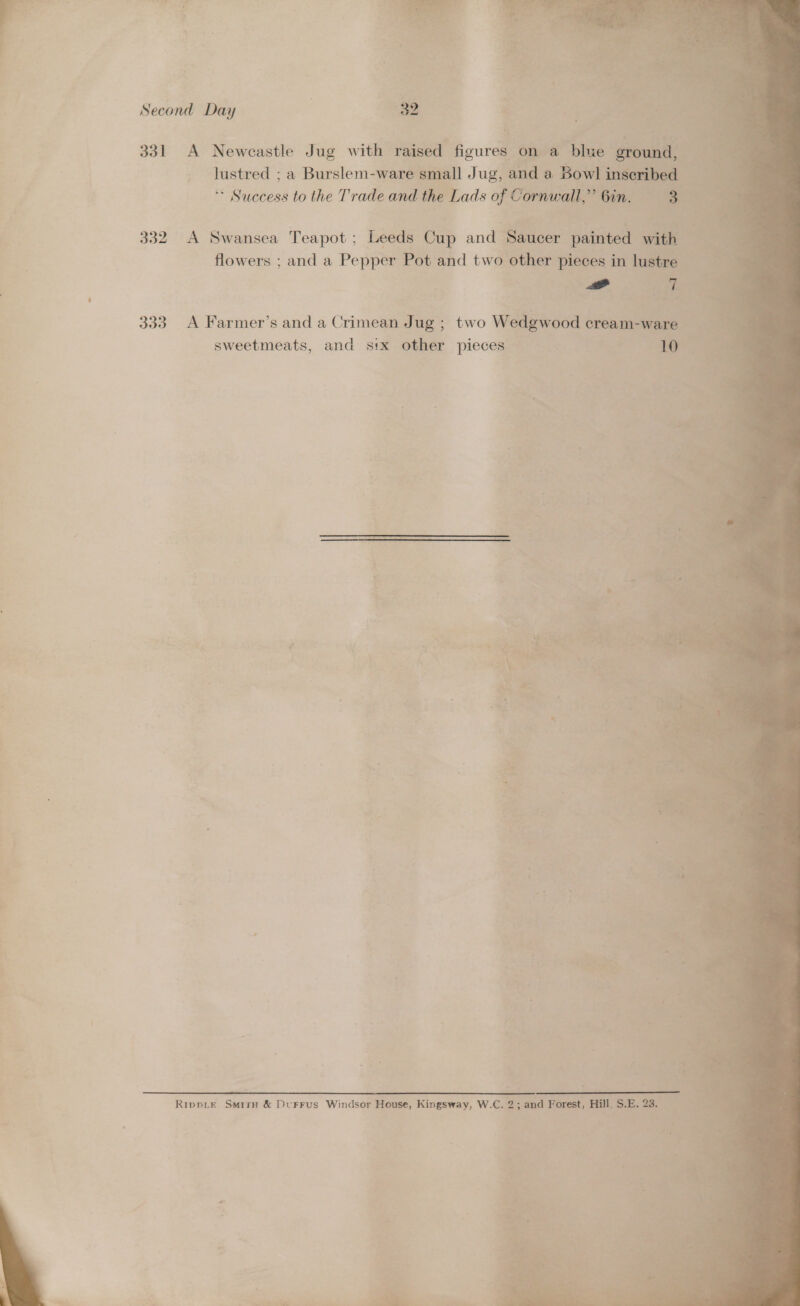   Second Day | 32     331 A Newcastle Jug with raised figures “ayune ‘blue y - justred ; a Burslem-ware We Jug, and a Boy 1 ins ai Buiebesd to the Trade and the Lads of Cornwall, a Gin. 3 332. A Swansea Teapot; Leeds Cup and ne painted ae flowers ; and a Pepper Pot and two other pieces in | AS Gy P a = agen 4 Fi . . - Bees ios vv , 333 A Farmer’s and a Crimea Jug; two Wedgwood — a sweetmeats, and s!x other pieces = | aan S , ny # £ > 4 ¢ 