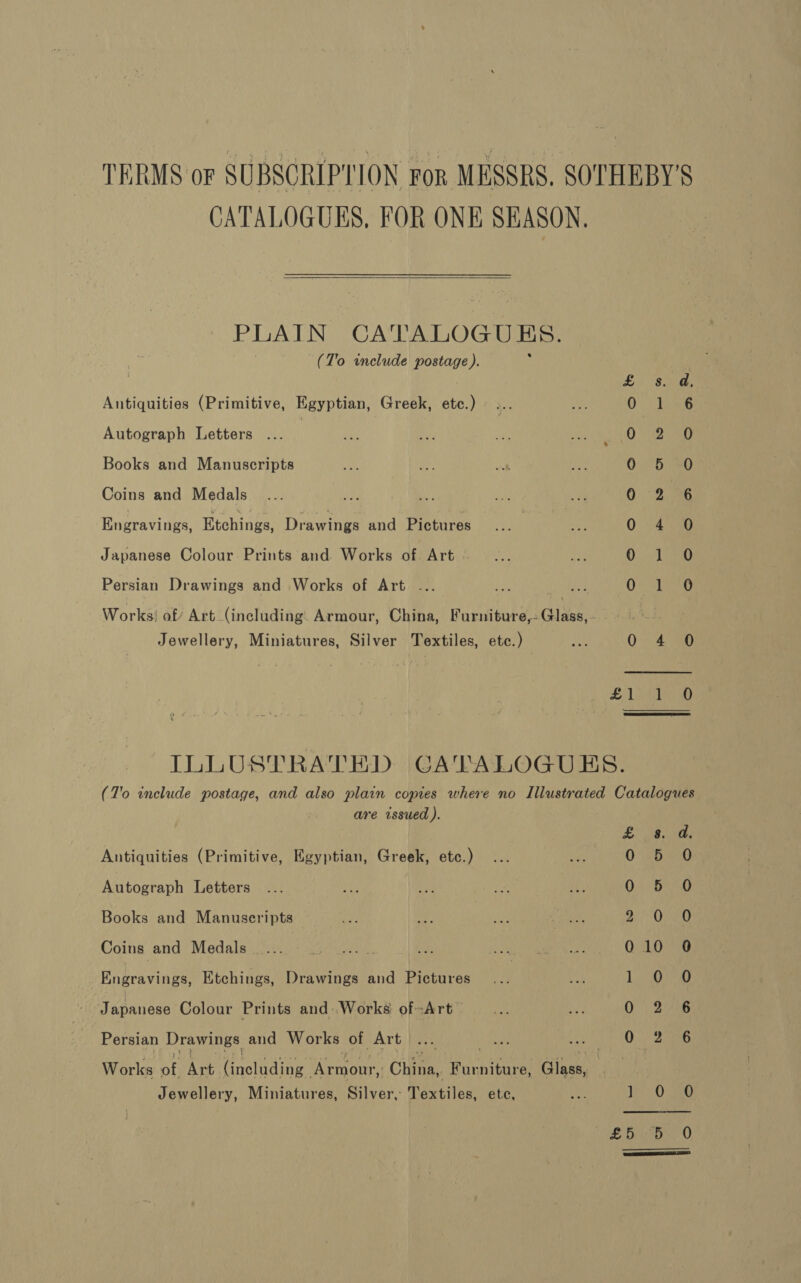 CATALOGUES, FOR ONE SEASON.  PLAIN CATALOGUES. (T’o include postage ). Antiquities (Primitive, Egyptian, Greek, etc.) Autograph Letters .. | Books and Manuscripts Coins and Medals Engravings, Etchings, Drawings and Pictures Japanese Colour Prints and Works of. Art Persian Drawings and Works of Art ... Works! of Art (including: Armour, China, Furniture,- Glass, - Jewellery, Miniatures, Silver Textiles, etc.) So COCO Me OO CA kf Li 8: OoNE Oi 0 5 02 0 4 Od O75) 0 4°06 £1 aa are issued ). Antiquities (Primitive, Egyptian, Greek, etc.) Autograph Letters Books and Manuseripts Coins and Medals Engravings, Etchings, Drawings and Pictures Japanese Colour Prints and:Works of-Art Persian Drawings aud Works of Art | Works ai Art (inotiding Menrairs China, Furniture, Glass, Jewellery, Miniatures, Silver, Textiles, etc, £38; ies 0° 56290 02° eG 2 OO 010 0 Log 0 2 6 0.) 26 1,0 sae