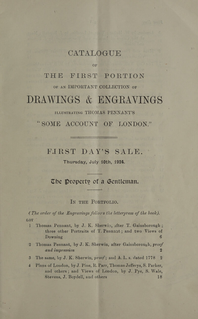 OF ee Bee PR's Tao RE LON oF AN IMPORTANT COLLECTION or DRAWINGS &amp; ENGRAVINGS ILLUSTRATING THOMAS PENNANT’S “SOME ACCOUNT OF LONDON.” RbPRS ET DA Yes’ SAL EK Thursday, July 10th, 1924. The Property of a Gentleman.  IN THE PORTFOLIO. (The order of the Engravings foliows the letterpress of the book). LOT 1 Thomas Pennant, by J. K. Sherwin, after T. Gainsborough ; three other Portraits of ‘l. Pennant; and two Views of Downing 6 2 ‘Thomas Pennant, by J. K. Sherwin, after Gainsborough, proof and impression 2 3 The same, by J. K. Sherwin, proof; and A.L.s. dated 1778 2 4 Plans of London, by J. Pine, R. Parr, Thomas Jefferys, 8. Parker, and others; and Views of London, by J. Pye, S. Wale, Stevens, J. Boydell, and others 18