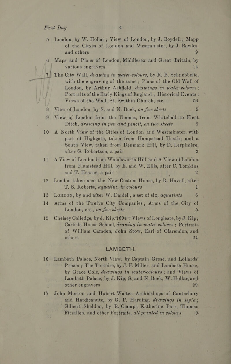 10 11 12 13 14 15 16 ug of the Cityes of London and Westminster, by J. Bowles, and others 9 Maps and Plans of London, Middlesex and Great Britain, by varlous engravers 14 The City Wall, drawing in water-colours, by R. B. Schnebbelie, with the engraving of the same; Plans of the Old Wall of London, by Arthur Ashfield, drawings in water-colours ; Portraits of the Early Kings of England ; Historical Events ;. Views of the Wall, St. Swithin Church, ete. 54 View of London, by S. and N. Buck, on jive sheets 5. View of London from the Thames, from Whitehall to Fleet. Ditch, drawing in pen and pencil, on two sheets 2 A North View of the Cities of London and Westminster, with part of Highgate, taken from Hampstead Heath; and a South View, taken from Denmark Hill, by D. Lerpiniére, after G. Robertson, a pair 2 A View of London from Wandsworth Hill, and A View of London from Flamstead Hill, by E. and W. Ellis, after C. Tomkins. and T. Hearne, a pair 2 London taken near the New Custom House, by R. eiaVell! after T. S. Roberts, aguatint, in colours 1 LONDON, by and after W. Daniell, a set of six, aquatints 6. Arms of the Twelve City Companies; Arms of the City of London, etc., on five sheets 5 Chelsey Colledge, by J. Kip;1694 3 Views of Longleate, by J. Kip; Carlisle House School, drawing in water-colours ; Portraits of William Camden, John Stow, Earl of Clarendon, and others 24 LAMBETH. Lambeth Palace, North View, by Captain Grose, and Lollards’ Prison ; The Tortoise, by J. F. Miller, and Lambeth House, by Grace Cole, drawings in water-colours ; and Views of Lambeth Palace, by J. Kip, S. and N. Buck, W. Hollar, and: other engravers 29 John Morton and Hubert Walter, Archbishops of Canterbury and Hardicanute, by G. P. Harding, drawings in sepia; ~ Gilbert Sheldon, by R. Clamp; Katherine Parr, Thomas Fitzallen, and other Portraits, all printed in colours 9-