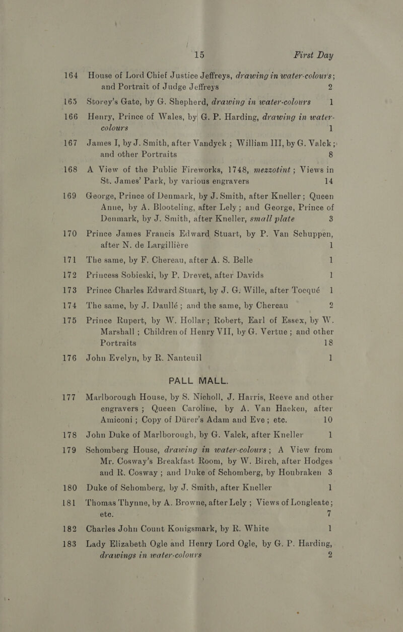 164 165 166 167 168 169 176 177 178 Peo 180 181 182 183 15 First Day House of Lord Chief Justice Jeffreys, drawing in water-colour's ; and Portrait of Judge Jeffreys 2 Storey’s Gate, by G. Shepherd, drawing in water-colours 1 Henry, Prince of Wales, by| G. P. Harding, drawing in water- colours 1 James IJ, by J. Smith, after Vandyck ; William III, by G. Valek; and other Portraits 8 A View of the Public Fireworks, 1748, mezzotint ; Views in St. James’ Park, by various engravers 14 George, Prince of Denmark, by J. Smith, after Kneller; Queen Anne, by A. Blooteling, after Lely ; and George, Prince of Denmark, by J. Smith, after Kneller, small plate 3 Prince James Francis Edward Stuart, by P. Van Schuppen, after N. de Largilliére ] The same, by F. Chereau, after A. S. Belle 1 Princess Sobieski, by P. Drevet, after Davids l Prince Charles Edward Stuart, by J. G. Wille, after Tocqué 1 The same, by J. Daullé; and the same, by Chereau 2 Prince Rupert, by W. Hollar; Robert, Earl of Essex, by W. Marshall ; Children of Henry VII, by G. Vertue; and other Portraits 18 John Evelyn, by R. Nanteuil 1 PALL MALL. Marlborough House, by 8. Nicholl, J. Harris, Reeve and other engravers ; Queen Caroline, by A. Van Haeken, after Amiconi ; Copy of Diirer’s Adam and Eve; etc. 10 John Duke of Marlborough, by G. Valck, after Kneller 1 Schomberg House, drawing in water-colours; A View from Mr. Cosway’s Breakfast Room, by W. Birch, after Hodges and R. Cosway ; and Duke of Schomberg, by Houbraken 3 Duke of Schomberg, by J. Smith, after Kneller 1 Thomas Thynne, by A. Browne, after Lely ; Views of Longleate; ete. 7 Charles John Count Konigsmark, by R. White l Lady Elizabeth Ogle and Henry Lord Ogle, by G. P. Harding,