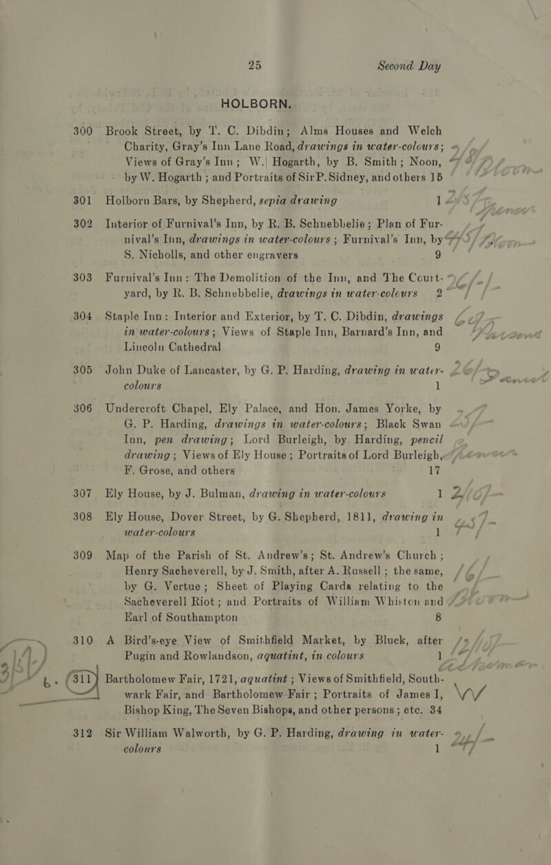 HOLBORN. 300 Brook Street, by ‘I. C. Dibdin; Alms Houses and Welch rae Charity, Gray’s Inn Lane Road, drawings in water-colours; - Views of Gray’s Inn; W.! Hogarth, by B. Smith; Noon, @ by W. Hogarth ; and Portraits of SirP. Sidney, andothers 15 301 Holborn Bars, by Shepherd, sepia drawing 1 Z 302 Interior of Furnival’s Inn, by R. B. Schnebbelie; Plan of Fur- nival’s Inn, drawings in water-colours ; Furnival’s Inn, by“ S. Nicholls, and other engravers 9 303 Furnival’s Inn: The Demolition of the Inn, and The Couit- * ) yard, by R. B. Schnebbelie, drawings in water-colcurs 2 304. Staple Inn: Interior and Exterior, by T. C. Dibdin, drawings an water-colours; Views of Staple Inn, Barnard’s Inn, and Lineoln Cathedral 9 305 John Duke of Lancaster, by G. P. Harding, drawing in water- colours 1 306 Undercroft Chapel, Ely Palace, and Hon. James Yorke, by G. P. Harding, drawings in water-colours; Black Swan Inn, pen drawing; Lord Burleigh, by Harding, pencil drawing; Views of Ely House; Portraits of Lord Burleigh, F. Grose, and others 7 | 17 307 Ely House, by J. Bulman, drawing in water-colours 1 &amp; 308 Ely House, Dover Street, by G. Shepherd, 1811, drawing in water-colours jee 309 Map of the Parish of St. Andrew’s; St. Andrew’s Church ; Henry Sacheverell, by J. Smith, after A. Russell ; the same, by G. Vertue; Sheet of Playing Cards relating to the Sacheverell Riot ; and Portraits of William Whiston and » a Karl of Southampton | 8 ~~ 310 &lt;A Bird’s-eye View of Smithfield Market, by Bluck, after /» Fd] Fg Pugin and Rowlandson, aqguatint, in colours 1 ee yf ae ¥)) bh: Gi Bartholomew Fair, 1721, aquatint ; Views of Smithfield, South- ? ; | BER eer wark Fair, and Bartholomew-Fair ; Portraits of James I, \4 a, Bishop King, The Seven Bishops, and other persons; ete. 34 312 Sir William Walworth, by G. P. Harding, drawing in water- «, colours . 1 “7 #