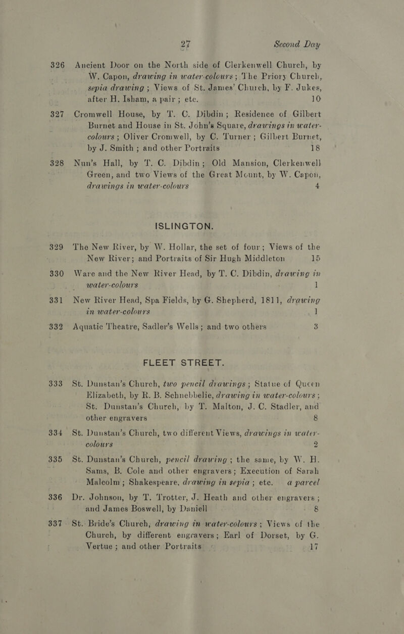 326 327 328 333 334 335 336 27 Second Day Ancient Door on the North side of Clerkenwell Church, by W. Capon, drawing in water-colours ; The Priory Church, sepia drawing ; Views of St. James’ Church, by F. Jukes, after H. Isham, a pair ; ete. 10 Cromwell House, by I. C. Dibdin; Residence of Gilbert - Burnet and House in St. John’s Square, drawings in water- colours ; Oliver Cromwell, by C. Turner ; Gilbert Burnet, by J. Smith ; and other Portraits 18 Nun’s Hall, by T. C. Dibdin; Old Mansion, Clerkenwell Green, and two Views of the Great Mount, by W. Capon, drawings in water-colours 4 ISLINGTON. The New River, by W. Hollar, the set of four; Views of the New River; and Portraits of Sir Hugh Middleton 15 Ware and the New River Head, by T. C. Dibdin, drawing in water-colours ] in water-colours ] Aquatic Theatre, Sadler’s Wells; and two others 3 FLEET. ST Ree, St. Dunstan’s Church, two pencil drawings ; Statue of Queen Klizabeth, by R. B. Schnebbelie, drawing in water-colours ; St. Dunstan’s Church, by T. Malton, J. C. Stadler, and other engravers 8 St. Dunstan’s Church, two different Views, drawings in water- colours 2 St. Dunstan’s Church, pencil drawing ; the same, by W. H. Sams, B. Cole and other engravers; Execution of Sarah Maleolm ; Shakespeare, drawing in sepia; ete. a parcel Dr. Johnson, by T. Trotter, J. Heath and other engravers ; and James Boswell, by Daniell 1.8 St. Bride’s Church; drawing in water-colours ; Views of the Church, by different engravers; Earl of Dorset, by G. Vertue ; and other Portraits « . 17