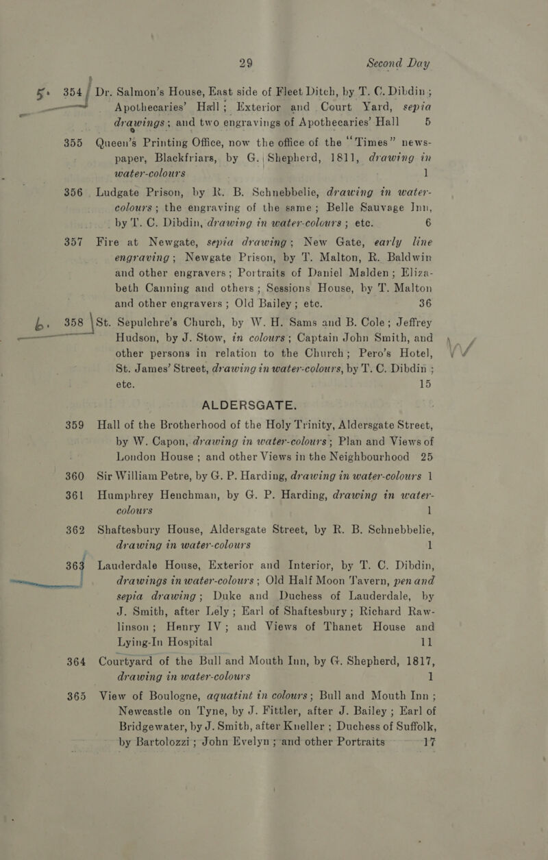 Ke 354 ; Dr. Salmon’s House, East side of Fleet Ditch, by T. C. Dibdin ; and Apothecaries’ Hall 2 Exterior and .Court Yard, sepza drawings ; and two engravings of Apothecaries’ Hall 5 355 Queen’s Printing Office, now the office of the “Times” news- paper, Blackfriars, by G.| Shepherd, 1811, drawing in water-colours , 1 356 . Ludgate Prison, by R. B. Schnebbelie, drawing in water- colours; the engraving of the same; Belle Sauvage Inn, by T. C. Dibdin, drawing in water-colours ; ete. 6 357 Fire at Newgate, sepia drawing; New Gate, early line engraving; Newgate Prison, by T. Malton, R. Baldwin and other engravers; Portraits of Daniel Malden; Eliza- beth Canning and others; Sessions House, by T. Malton ; and other engravers ; Old Bailey; ete. 36 b. 358 \St. Sepulchre’s Church, by W. H. Sams and B. Cole; Jeffrey —— Hudson, by J. Stow, in colours; Captain John Smith, and other persons in relation to the Church; Pero’s Hotel, St. James’ Street, drawing in water-colours, by T. C. Dibdin ; ete. 15 ALDERSGATE. 359 Hall of the Brotherhood of the Holy Trinity, Aldersgate Street, by W. Capon,.drawing in water-colours; Plan and Views of London House ; and other Views in the Neighbourhood 25 360 Sir William Petre, by G. P. Harding, drawing in water-colours 1 361 Humphrey Henchman, by G. P. Harding, drawing in water- colours l 362 Shaftesbury House, Aldersgate Street, by R. B. Schnebbelie, drawing in water-colours 1 363 Lauderdale House, Exterior and Interior, by T. C. Dibdin, ee drawings in water-colours; Old Half Moon Tavern, pen and sepia drawing; Duke and Duchess of Lauderdale, by J. Smith, after Lely ; Earl of Shaftesbury; Richard Raw- linson; Henry IV; and Views of Thanet House and Lying-In Hospital ve 364 Courtyard of the Bull and Mouth Inn, by G. Shepherd, 1817, drawing in water-colours 1 365 View of Boulogne, aquatint tn colours; Bull and Mouth Inn ; Newcastle on Tyne, by J. Fittler, after J. Bailey ; Ear] of Bridgewater, by J. Smith, after Kneller ; Duchess of Suffolk, by Bartolozzi; John Evelyn ;-and other Portraits Aid