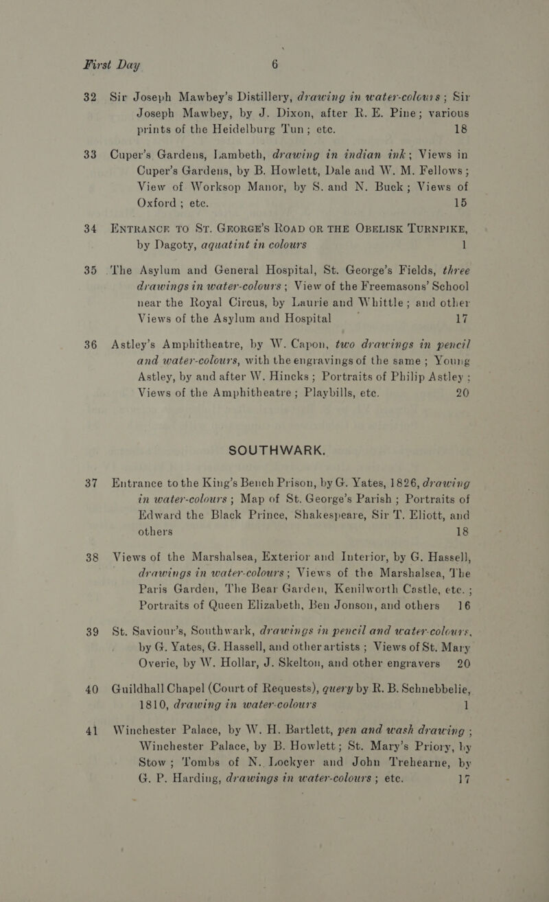 33 34 35 36 37 38 39 40) 41 Joseph Mawbey, by J. Dixon, after R. E. Pine; various prints of the Heidelburg Tun; ete. 18 Cuper’s Gardens, Lambeth, drawing tin indian ink; Views in Cuper’s Gardens, by B. Howlett, Dale and W. M. Fellows; View of Worksop Manor, by S. and N. Buck; Views of Oxford ; ete. 15 ENTRANCE TO St. GREORGE’S ROAD OR THE OBELISK TURNPIKE, by Dagoty, aquatint in colours 1 drawings in water-colours ; View of the Freemasons’ School near the Royal Circus, by Laurie and Whittle; and other Views of the Asylum and Hospital 17 Astley’s Amphitheatre, by W. Capon, two drawings in pencil and water-colours, with the engravings of the same; Young Astley, by and after W. Hincks ; Portraits of Philip Astley ; Views of the Amphitheatre; Playbills, ete. 20 SOUTHWARK. Entrance tothe King’s Bench Prison, by G. Yates, 1826, drawing in water-colours ; Map of St. George’s Parish ; Portraits of Edward the Black Prince, Shakespeare, Sir T. Eliott, and others 18 Views of the Marshalsea, Exterior and Interior, by G. Hassell, drawings in water-colours; Views of the Marshalsea, The Paris Garden, The Bear Garden, Kenilworth Castle, ete. ; Portraits of Queen Elizabeth, Ben Jonson, and others 16 St. Saviour’s, Southwark, drawings in pencil and water-colours, by G. Yates, G. Hassell, and other artists ; Views of St. Mary Overie, by W. Hollar, J. Skelton, and other engravers 20 Guildhall Chapel (Court of Requests), guery by R. B. Schnebbelie, 1810, drawing in water-colours 1 Winchester Palace, by W. H. Bartlett, pen and wash drawing ; Winchester Palace, by B. Howlett; St. Mary’s Priory, hy Stow; tombs of N. Lockyer and John Trehearne, by G. P. Harding, drawings in water-colours ; ete. 17