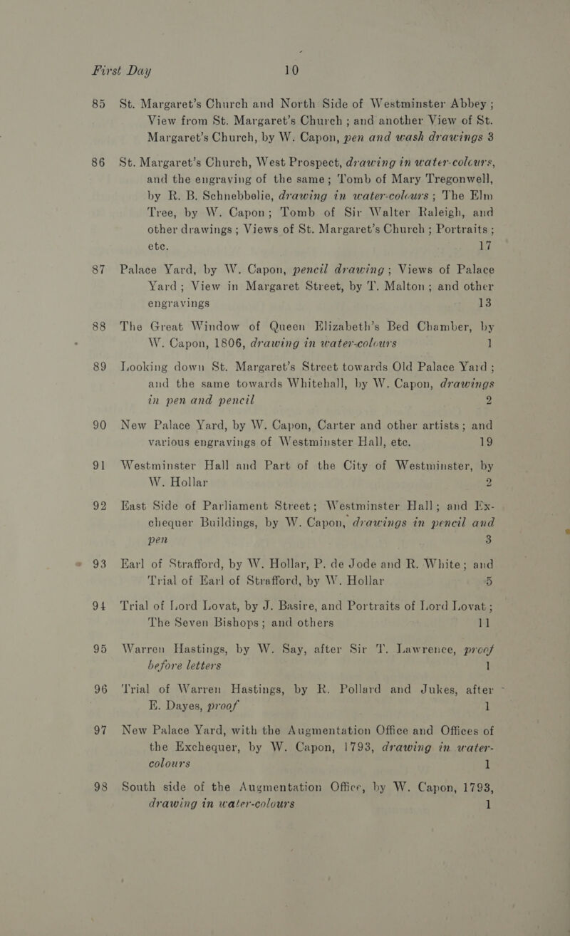 85 86 87 88 89 90 91 92 94 95 97 98 St. Margaret’s Church and North Side of Westminster Abbey ; View from St. Margaret’s Church ; and another View of St. Margaret’s Church, by W. Capon, pen and wash drawings 3 St. Margaret’s Church, West Prospect, drawing in water-colcurs, and the engraving of the same; ‘l'omb of Mary Tregonwell, by R. B. Schnebbelie, drawing in water-colcurs ; The Elm Tree, by W. Capon; Tomb of Sir Walter Raleigh, and other drawings ; Views of St. Margaret’s Church ; Portraits ; etc. 17 Palace Yard, by W. Capon, pencil drawing; Views of Palace Yard; View in Margaret Street, by T. Malton; and other engravings 13 The Great Window of Queen Elizabeth’s Bed Chamber, by W. Capon, 1806, drawing in water-colcurs ] Looking down St. Margaret’s Street towards Old Palace Yard ; and the same towards Whitehall, by W. Capon, drawings in pen and pencil 2 New Palace Yard, by W. Capon, Carter and other artists; and various engravings of Westminster Hall, ete. 19 Westminster Hall and Part of the City of Westminster, by W. Hollar 2 East Side of Parliament Street; Westminster Hall; and Ix- chequer Buildings, by W. Capon, drawings in pencil and pen 3 Earl of Strafford, by W. Hollar, P. de Jode and R. White; and Trial of Earl of Strafford, by W. Hollar 5 Trial of Lord Lovat, by J. Basire, and Portraits of Lord Lovat ; The Seven Bishops; and others 11 Warren Hastings, by W. Say, after Sir T. Lawrence, prcof before letters 1 ‘Trial of Warren Hastings, by R. Pollard and Jukes, after &gt; Ki. Dayes, proof 1 New Palace Yard, with the Augmentation Office and Offices of the Exchequer, by W. Capon, 1793, drawing in water- colours 1 South side of the Augmentation Office, by W. Capon, 1798, drawing in water-colours 1