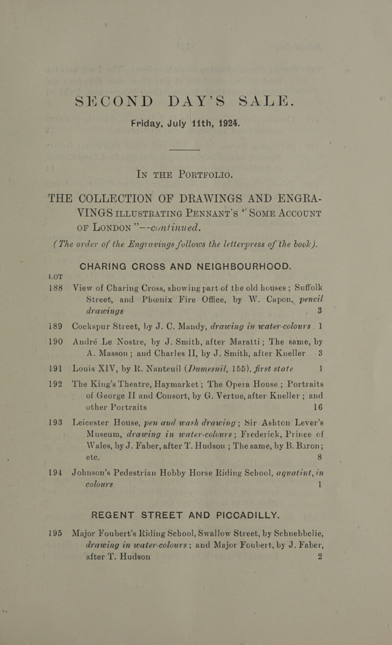 Friday, July 14th, 1924. IN THE PORTFOLIO. VINGS ILLUSTRATING PENNANT’S * SoME ACCOUNT oF LONDON ’’—-continued. 1.0T 188 i89 190 191 192 193 195 CHARING CROSS AND NEIGHBOURHOOD. View of Charing Cross, showing part of the old houses; Suffolk Street, and Phoenix Fire Office, by W. Capon, pencil drawings 3 Cockspur Street, by J. C. Mandy, drawing in water-colours. | André Le Nostre, by J. Smith, after Maratti; The same, by A. Masson; and Charles IJ, by J. Smith, after Kneller 3 Louis XIV, by R. Nanteuil (Dumesnil, 155), first state ] The King’s Theatre, Haymarket; The Opera House ; Portraits of George II and Consort, by G. Vertue, after Kneller ; and other Portraits 16 Leicester House, pen and wash drawing; Sir Ashton Lever’s Museum, drawing in water-colours; Frederick, Prince of Wales, by J. Faber, after T. Hudson ; Thesame, by B. Baron; ete. 8 Johnson’s Pedestrian Hobby Horse Riding School, aquatint, in colours l REGENT STREET AND PICCADILLY. Major Foubert’s Riding School, Swallow Street, by Schnebbelie, drawing in water-colours ; and Major Foubert, by J. Faber, after I’. Hudson 2