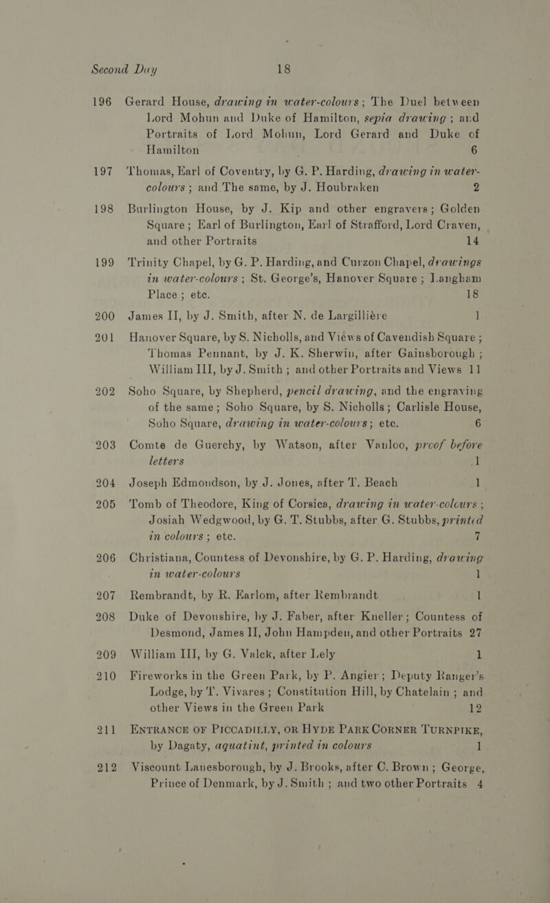 196 199 Gerard House, drawing in water-colours; The Duel between Lord Mohun and Duke of Hamilton, sepia drawing ; aud Portraits of Lord Mohun, Lord Gerard and Duke of Hamilton 6 Thomas, Karl of Coventry, by G. P. Harding, drawing in water- colours ; and The same, by J. Houbraken 2 Burlington House, by J. Kip and other engravers; Golden Square; Karl of Burlington, Earl of Strafford, Lord Craven, and other Portraits 14 Trinity Chapel, by G. P. Harding, and Curzon Chapel, drawings in water-colours ; St. George’s, Hanover Square; J.angham Place ; etc. 18 James II, by J. Smith, after N. de Largilliére ] Hanover Square, by S. Nicholls, and Views of Cavendish Square ; Thomas Pennant, by J. K. Sherwin, after Gainsborough ; William III, by J. Smith ; and other Portraits and Views 11 Soho Square, by Shepherd, pencil drawing, and the engraving of the same; Soho Square, by S. Nicholls; Carlisle House, Soho Square, drawing in water-colours ; ete. 6 Comte de Guerchy, by Watson, after Vanloo, proof before letters il Joseph Edmondson, by J. Jones, after ‘I’. Beach fl Tomb of Theodore, King of Corsica, drawing in water-colcurs ; Josiah Wedgwood, by G. T. Stubbs, after G. Stubbs, printed in colours ; ete. 7 Christiana, Countess of Devonshire, by G. P. Harding, drawing in water-colours 1 Rembrandt, by R. Karlom, after Rembrandt l Duke of Devonshire, hy J. Faber, after Kneller; Countess of Desmond, James II, John Hampden, and other Portraits 27 William III, by G. Valek, after Lely i Fireworks in the Green Park, by P. Angier; Deputy Ranger’s Lodge, by 'l’. Vivares ; Constitution Hill, by Chatelain ; and other Views in the Green Park 12 ENTRANCE OF PICCADILLY, OR HYDE PARK CORNER TURNPIKE, by Dagaty, aquatint, printed in colours 1 Viscount Lanesborough, by J. Brooks, after C. Brown; George,