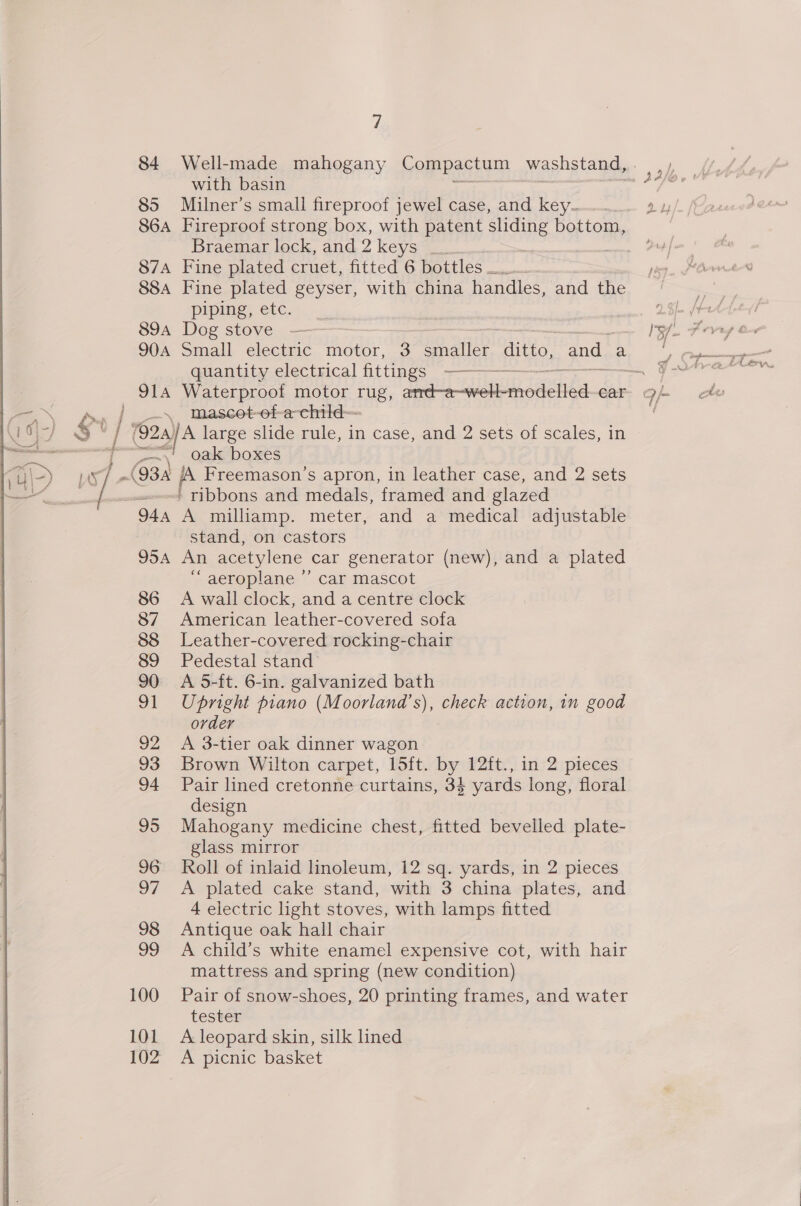 7 84 Well-made mahogany Compactum washstand, . with basin 85 Milner’s small fireproof jewel case, and key... 2y 864A Fireproof strong box, with patent sins bottom, Braemar lock, and 2 Keyatee. $74 Fine plated cruet, fitted.G postles 884 Fine plated geyser, with china handles, and the pipe; etc. 90A Small electric motor, 3 be 2p Hitec: and a quantity electrical fittings en Re ie / \ Inascet-ef-a-child—- ] $* Gos large slide rule, in case, and 2 sets of scales, in ee ~~ oak boxes LST (93a iA Freemason’s apron, in leather case, and 2 sets / ' ribbons and medals, framed and glazed 944 A milliamp. meter, and a medical adjustable stand, on castors 954 An acetylene car generator (new), and a plated “aeroplane ”’ car mascot 86 A wall clock, and a centre clock 87 American leather-covered sofa 88 Leather-covered rocking-chair 89 Pedestal stand 90 A 5-ft. 6-in. galvanized bath 91 Upright piano (Moorland’s), check action, 1n good order 92 <A 3-tier oak dinner wagon 93 Brown Wilton carpet, 15ft. by 12ft., in 2 pieces 94 Pair lined cretonne curtains, 34 yards long, floral design 95 Mahogany medicine chest, fitted bevelled plate- glass mirror 97 <A plated cake stand, with 3 china plates, and 4 electric light stoves, with lamps fitted 98 Antique oak hall chair 99 A child’s white enamel expensive cot, with hair mattress and spring (new condition) 100 Pair of snow-shoes, 20 printing frames, and water tester 101 A leopard skin, silk lined 102 A picnic basket 