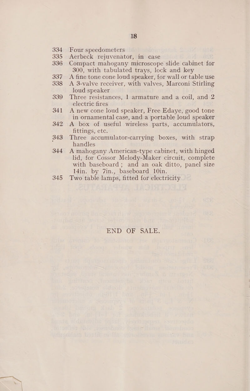 334 335 336 337 338 339 341 342 343 344 345 18 Four speedometers Aerbeck rejuvenator, in case Compact mahogany microscope slide cabinet for 300, with tabulated trays, lock and key A fine tone cone loud speaker, for wall or table use A 3-valve receiver, with valves, Marconi Stirling loud speaker Three resistances, 1 armature and a coil, and 2 electric fires A new cone loud speaker, Free Edaye, good tone in ornamental case, and a portable loud speaker A box of useful wireless parts, accumulators, fittings, etc. Three accumulator-carrying boxes, with strap handles A mahogany American-type cabinet, with hinged lid, for Cossor Melody-Maker circuit, complete with baseboard; and an oak ditto, panel size l4in. by 7in., baseboard 10in. Two table lamps, fitted for electricity HUNT) Oesge rot te