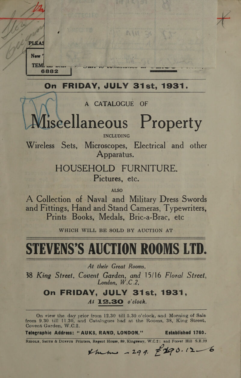 Jury VY VW rirvrtivvrEeVYyY ewe _ ee eS — —_ ey      A CATALOGUE OF cellaneous Property INCLUDING Wireless Sets, Microscopes, Electrical and other Apparatus. HOUSEHOLD FURNITURE. Pictures, etc. S. get Lanta sirens ALSO A Collection of Naval and Military Dress Swords and Fittings, Hand and Stand Cameras, Typewriters, Prints Books, Medals, Bric-a-Brac, etc WHICH WILL BE SOLD BY AUCTION AT STEVENS’S AUCTION ROOMS LTD. At their Great Rooms, 38 King Street, Covent Garden, and 15/\6 Floral Street, London, W.C.2, On FRIDAY, JULY S3ist, 1931, At 12.30 o'clock. On view the day prior from 12.30 till 5.30 o’clock, and Morning of Sale from 9.30 till 11.30, and Catalogues had at the Rooms, 38, King Street, Covent Garden, W.C.2. Telegraphic Address: ‘‘AUKS, RAND, LONDON.”’ Established 1760. Rippxz, Smitu &amp; Durrus Printers, Regent House, 89, Kingsway, W.C.2; and Forest Hill S.E.23
