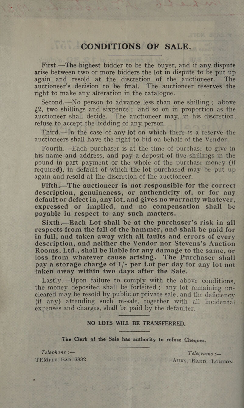 CONDITIONS OF SALE. First.—The highest bidder to be the buyer, and if any dispute arise between two or more bidders the lot in dispute to be put up again and resold at the discretion of the auctioneer. The auctioneer’s decision to be final. The auctioneer reserves the right to make any alteration in the catalogue. Second.—No person to advance less than one shilling; above £2, two shillings and sixpence ; and so on in proportion as the auctioneer shall decide. The auctioneer may, in his discretion, refuse to accept the bidding of any person. Third.—In the case of any lot on which there is a reserve the auctioneers shall have the right to bid on behalf of the Vendor. Fourth.—Each purchaser is at the time of purchase to give in his name and address, and pay a deposit of five shillings in the pound in part payment or the whole of the purchase-money (if required), in default of which the lot purchased may be put up again and resold at the discretion of the auctioneer. Fifth. description, genuineness, or authenticity of, or for any default or defectin, any lot, and gives no warranty whatever, expressed or implied, and no compensation shall be payable in respect to any such matters. Sixth.—Each Lot shall be at the purchaser’s risk in all respects from the fall of the hammer, and shall be paid for in full, and taken away with all faults and errors of every description, and neither the Vendor nor Stevens’s Auction Rooms, Ltd., shall be liable for any damage to the same, or loss from whatever cause arising. The Purchaser shall pay a storage charge of 1/- per Lot per day for any lot not taken away within two days after the Sale. Lastly.—Upon failure to comply with the above conditions, the money deposited shall be forfeited; any lot remaining un- cleared may be resold by public or private sale, and the deficiency (if any) attending such re-sale, together with all incidental expenses and charges, shall be paid by the defaulter.  NO LOTS WILL BE TRANSFERRED. The Clerk of the Sale has authority to refuse Cheques.   Telephone :— Telegrams :— TEMPLE Bar 6882 Auxs, RAND, LONDON.