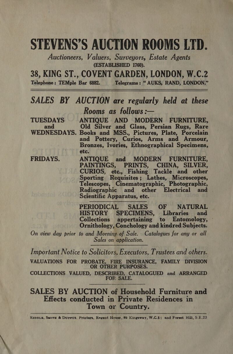 STEVENS’S AUCTION ROOMS LTD. Auctioneers, Valuers, Surveyors, Estate Agents (ESTABLISHED 1760). 38, KING ST., COVENT GARDEN, LONDON, W.C.2 Telephone: TEMple Bar 6882. Telegrams: “ AUKS, RAND, LONDON.” SALES BY AUCTION are regularly held at these Rooms as follows: TUESDAYS ANTIQUE AND MODERN FURNITURE, and Old Silver and Glass, Persian Rugs, Rare WEDNESDAYS. Books and MSS., Pictures, Plate, Porcelain and Pottery, Curios, Arms and Armour, Bronzes, Ivories, Ethnographical Specimens, etc. FRIDAYS. ANTIQUE and MODERN FURNITURE, PAINTINGS, PRINTS, CHINA, SILVER, CURIOS, etc., Fishing Tackle and other Sporting Requisites; Lathes, Microscopes, Telescopes, Cinematographic, Photographic, Radiographic and other Electrical and | Scientific Apparatus, etc. PERIODICAL SALES OF NATURAL . HISTORY SPECIMENS, . Libraries and Collections appertaining to Entomology, © Ornithology, Conchology and kindred Subjects. On view day prior to and Morning of Sale. Catalogues for any or all Sales on application.  Important Notice to Solicitors, Executors, Trustees and others. VALUATIONS FOR PROBATE, FIRE INSURANCE, FAMILY DIVISION OR OTHER PURPOSES. COLLECTIONS VALUED, DESCRIBED, CATALOGUED and ARRANGED FOR. SALE.   SALES BY AUCTION of Hionsehold Furniture and Effects conducted in Private Residences in Town or Country. Ripper, Suiru &amp; Durrus, Printers, Regent House, 89 Kingsway, W.C.%; and Forest Hill, S E.23