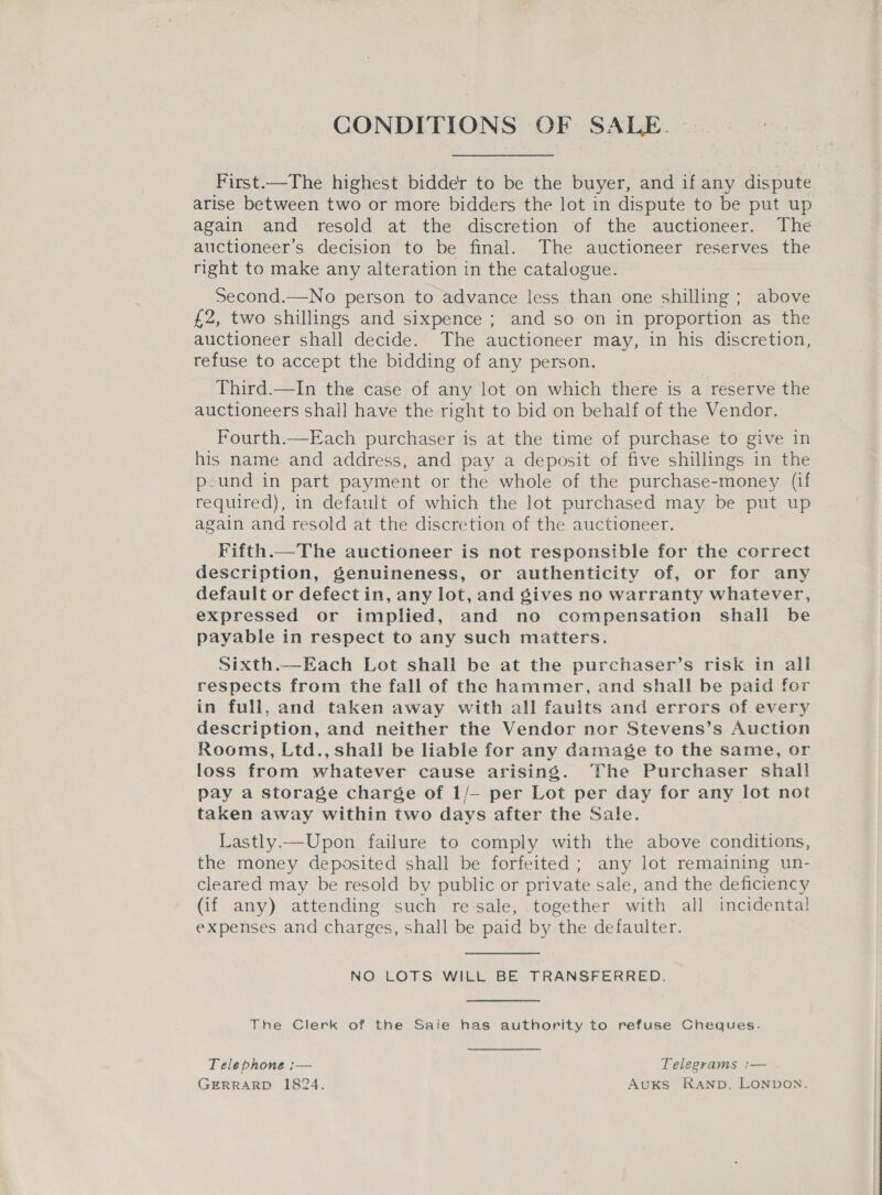 CONDITIONS OF SALE. First.—The highest bidder to be the buyer, and if any dispute arise between two or more bidders the lot in dispute to be put up again and resold at the discretion of the auctioneer. The auctioneer’s decision to be final. The auctioneer reserves the right to make any alteration in the catalogue. Second.—No person to advance less than one shilling ; above £2, two shillings and sixpence ; and so on in proportion as the auctioneer shall decide. The auctioneer may, in his discretion, refuse to accept the bidding of any person. Third.—In the case of any lot on which there is a reserve the auctioneers shall have the right to bid on behalf of the Vendor. Fourth.—Each purchaser is at the time of purchase to give in his name and address, and pay a deposit of five shillings in the p-und in part payment or the whole of the purchase-money (if required), in default of which the lot purchased may be put up again and resold at the discretion of the auctioneer. Fifth.—The auctioneer is not responsible for the correct description, genuineness, or authenticity of, or for any default or defect in, any lot, and gives no warranty whatever, expressed or implied, and no compensation shall be payable in respect to any such matters. Sixth.—Each Lot shall be at the purchaser’s risk in all respects from the fall of the hammer, and shall be paid for in full, and taken away with all faults and errors of every description, and neither the Vendor nor Stevens’s Auction Rooms, Ltd., shall be liable for any damage to the same, or loss from whatever cause arising. The Purchaser shall pay a storage charge of 1/- per Lot per day for any lot not taken away within two days after the Sale. Lastly.—Upon failure to comply with the above conditions, the money deposited shall be forfeited; any lot remaining un- cleared may be resold by public or private sale, and the deficiency (if any) attending such re-sale, together with all incidental expenses and charges, shall be paid by the defaulter. NO LOTS WILL BE TRANSFERRED. The Clerk of the Saie has authority to refuse Cheques. Telephone :— Telegrams :— GERRARD 1824. AuKs RAND, LONDON.