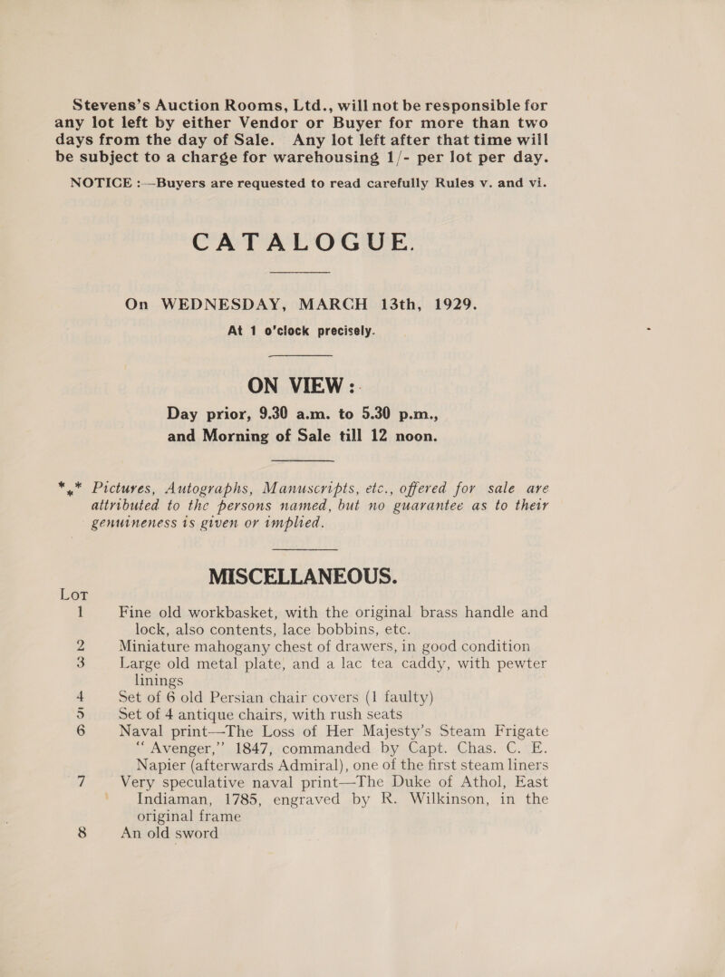 Stevens’s Auction Rooms, Ltd., will not be responsible for any lot left by either Vendor or Buyer for more than two days from the day of Sale. Any lot left after that time will be subject to a charge for warehousing 1/- per lot per day. NOTICE :—Buyers are requested to read carefully Rules v. and vi. CATALOGUE. On WEDNESDAY, MARCH 13th, 1929. At 1 o'clock precisely. ON VIEW :. Day prior, 9.30 a.m. to 5.30 p.m., and Morning of Sale till 12 noon. *.* Pictures, Autographs, Manuscripts, etc., offered for sale are attributed to the persons named, but no guarantee as to their genuineness 1s given or implied. MISCELLANEOUS. Lot 1 Fine old workbasket, with the original brass handle and lock, also contents, lace bobbins, etc. 2 Miniature mahogany chest of drawers, in good condition 3 Large old metal plate, and a lac tea caddy, with pewter linings 4 Set of 6 old Persian chair covers (1 faulty) 5 Set of 4 antique chairs, with rush seats 6 Naval print—The Loss of Her Majesty’s Steam Frigate “ Avenger,’ 1847;:commanded. by Capt. Chas. C. E. Napier (afterwards Admiral), one of the first steam liners 7 Very speculative naval print—The Duke of Athol, East ' Indiaman, 1785, engraved by R. Wilkinson, in the original frame 8 An old sword