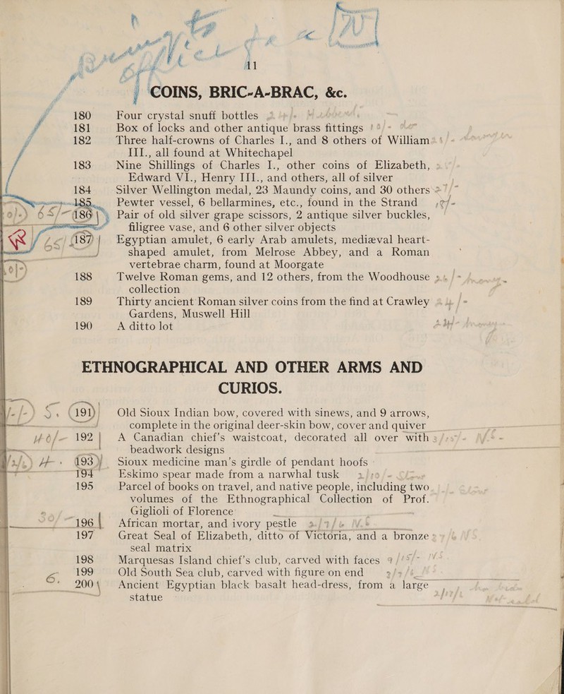   ai “| COINS, BRIC-A-BRAC, &amp;c. Four crystal snuff bottles , . Box of locks and other antique brass fittings Le Three half-crowns of Charles I., and 8 others of William —III., all found at Whitechapel Nine Shillings of Charles I., other coins of Elizabeth, Edward VI., Henry III., and others, all of silver Pewter vessel, 6 bellarmines, etc., found in the Strand filigree vase, and 6 other silver objects Egyptian amulet, 6 early Arab amulets, medieval heart- shaped amulet, from Melrose Abbey, and a Roman vertebrae charm, found at Moorgate collection. Thirty ancient Roman silver coins from the find at Crawley Gardens, Muswell Hill A ditto lot 192 | 193) } 194 195 197 198 200 { CURIOS. Old Sioux Indian bow, covered with sinews, and 9 arrows, complete in the original deer-skin bow, cover and quiver beadwork designs Sioux medicine man’s girdle of pendant hoofs Eskimo spear made from a narwhal tusk 3. Parcel of books on travel, and native people, including two volumes of the Ethnographical Collection of Prof. Giglioli of Florence African mortar, and ivory pestle i Great Seal of Elizabeth, ditto of Vittoria, a a bronze. seal matrix Marquesas Island chief’s club, carved with faces Old South Sea club, carved with figure on end statue 