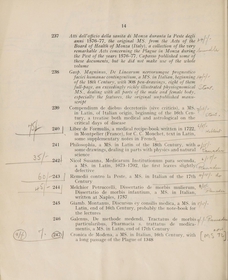 — 237 239 ya Atts dell’ officio della santta dt Monza duranta la Peste degh ; [- anni 1576-77, the original MS. from the Acts of the + is &gt; Board of Health of Monza (Italy), a collection of the very remarkable Acts concerning the Plague in Monza during /~wr™~ Ae the Pest of the years 1576-77, Capasso published some of these documents, but he did not make use of the whole volume of the 18th Century, with 308 pen-drawings, eight of them * full-page, an exceedingly richly illustrated physiognomical Ofjay. MS., dealing with all parts of the male and female body, especially the features, the original unpublished manu- script Compendium de diebus decretoriis (sive criticis), a M5. 4/10/ in Latin, of Italian origin, beginning of the 16th Cen- © /oyy- tury, a treatise both medical and eptiulogi a on _the ti: critical days of disease aa ey Liber de Formulis, a medical recipe-book written in 1722,  2 /  hfe in Montpelier (France), for C. C.. Mouchet, textin oo dite: some. supplementary. motes in-Prench rr Philosophia, a MS. in Latin of the 18th core with 4 Js]. some drawings, dealing in parts with physics = go ‘Pac la | science ——— Ti ae, Nicol Susanna, Medicarum Institutionum para secunda, 67 a MS. in, Lagimg673—1702,. the. first leames sheltly i se : 1 Cyn etl defective ee En Remedii contro la Peste; a MS. in Italian of the 17th Mies he Century Bur Melchior Petruccelli, Dissertatio de morbis melon 4) 7- ; Dissertatio de-morbis infantium, a MS. an Italian, 1 Amol | written at Naples, 1757 ~ Giamb. Montanus, Discursus ey consilis Serie a MS. in 5/3 &gt;}. Latin, end of 16th Century, probably the note-book for the lectures Galenus, De methode medendi, Tractatus de morbis 4/. /- a a ) )  particularibus, Pharmacia s. trattatus de medica- | mentis, a MS. in Latin, end of 17th Century nowt Cronica de Modena, a MS. in Italian, 16th Century, with [ $ 1D) a long passage of the Plague of 1348 