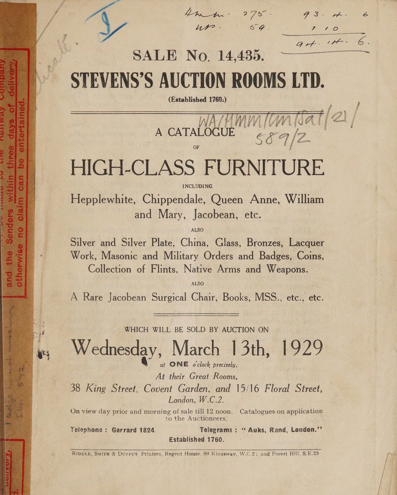 f- ~ / Y LF? - So. Per ee ; € | ? F ] ea Q VD ed a eo SALE No. 14,435.   HIGH- CLASS FURNITURE INCLUDING | —Hepplewhite, Chippendale, Queen Anne, William and Mary, Jacobean, etc. Silver and Silver Plate, China, Glass, Bronzes, Lacquer Work, Masonic and Military Orders and Badges, Coins, Collection of Flints, Native Arms and Weapons. ALSO A Rare Jacobean Surgical Chair, Books, MSS., etc., etc. | WHICH WILL BE SOLD BY AUCTION ON Wednesday, March 13th, 1929 at ONE o'clock precisely, At their Great Rooms, 38 King Street, Covent Garden, and 15/16 Floral Street, London, W.C.2. On view day prior and morning of sale till 12 noon. Catalogues on application to the Auctioneers. Telephone : Gerrard 1824. Telegrams : “‘ Auks, Rand, London.’’ Established 1760. RIDDLE, SMITH &amp; DuFFUS. Printers, Regent House, 89 Kingsway, W.C.2; and Forest Hill, S.E.28  