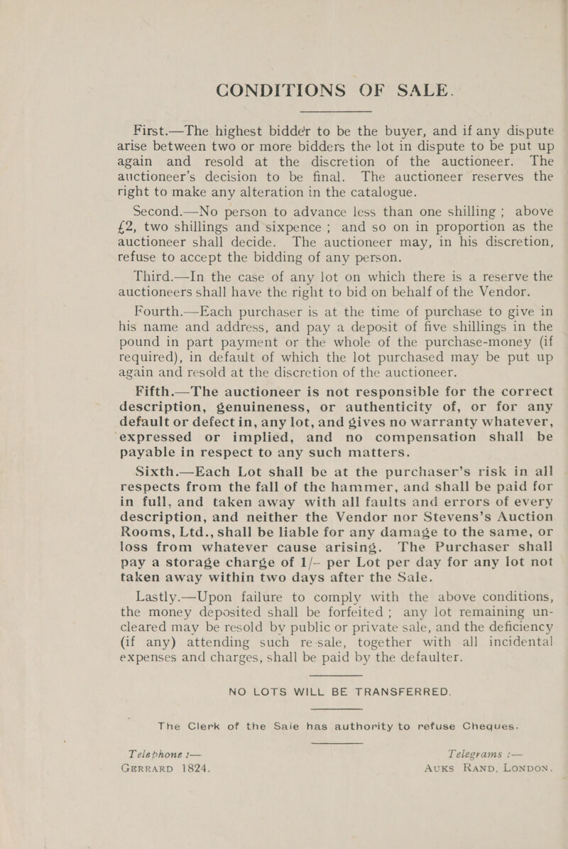 CONDITIONS OF SALE. First.—The highest bidder to be the buyer, and if any dispute arise between two or more bidders the lot in dispute to be put up again and resold at the discretion of the auctioneer. The auctioneer’s decision to be final. The auctioneer reserves the right to make any alteration in the catalogue. Second.—No person to advance less than one shilling ; above £2, two shillings and sixpence ; and so on in proportion as the auctioneer shall decide. The auctioneer may, in his discretion, refuse to accept the bidding of any person. | Third.—In the case of any lot on which there is a reserve the auctioneers shall have the right to bid on behalf of the Vendor. Fourth.—Each purchaser is at the time of purchase to give in his name and address, and pay a deposit of five shillings in the pound in part payment or the whole of the purchase-money (if required), in default of which the lot purchased may be put up again and resold at the discretion of the auctioneer. Fifth.—The auctioneer is not responsible for the correct description, genuineness, or authenticity of, or for any default or defect in, any lot, and gives no warranty whatever, ‘expressed or implied, and no compensation shall be payable in respect to any such matters. Sixth.—Each Lot shall be at the purchaser’s risk in all respects from the fall of the hammer, and shall be paid for in full, and taken away with all faults and errors of every description, and neither the Vendor nor Stevens’s Auction Rooms, Ltd., shall be liable for any damage to the same, or loss from whatever cause arising. The Purchaser shall pay a storage charge of 1/— per Lot per day for any lot not taken away within two days after the Sale. Lastly.—Upon failure to comply with the above conditions, the money deposited shall be forfeited; any lot remaining un- cleared may be resold by public or private sale, and the deficiency (if any) attending such re-sale, together with all incidental expenses and charges, shall be paid by the defaulter. NO LOTS WILL BE TRANSFERRED. The Clerk of the Saie has authority to refuse Cheques. Telephone [— Telegrams — GERRARD 1824. AuKs Ranp, Lonpon.