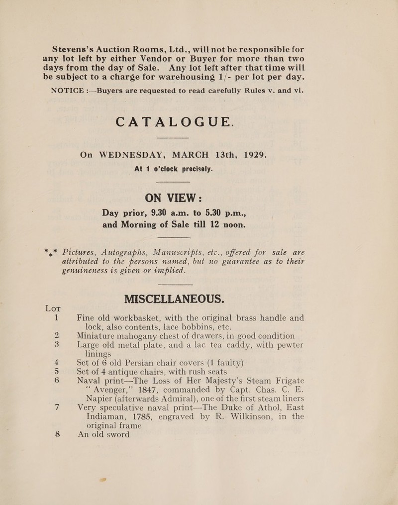 Stevens’s Auction Rooms, Ltd., will not be responsible for any lot left by either Vendor or Buyer for more than two days from the day of Sale. Any lot left after that time will be subject to a charge for warehousing 1/- per lot per day. NOTICE :—Buyers are requested to read carefully Rules v. and vi. CATALOGUE, On WEDNESDAY, MARCH 13th, 1929. At 1 o'clock precisely. neers ON VIEW : Day prior, 9.30 a.m. to 5.30 p.m., and Morning of Sale till 12 noon. *.* Pictures, Autographs, Manuscripts, etc., offered for sale are attvibuted to the persons named, but no guarantee as to thetr genuineness 1s given or implied. MISCELLANEOUS. Lot 1 Fine old workbasket, with the original brass handle and lock, also contents, lace bobbins, etc. 2 Miniature mahogany chest of drawers, in good condition 3 Large old metal plate, and a lac tea caddy, with pewter linings 4 Set of 6 old Persian chair covers (1 faulty) 5 Set of 4 antique chairs, with rush seats 6 Naval print—The Loss of Her Majesty’s Steam Frigate “ Avenger,” 1847, commanded by Capt. Chas. C. E. Napier (afterwards Admiral), one of the first steam liners 7 Very speculative naval print—The Duke of Athol, East Indiaman, 1785, engraved by R. Wilkinson, in the original frame 8 An old sword