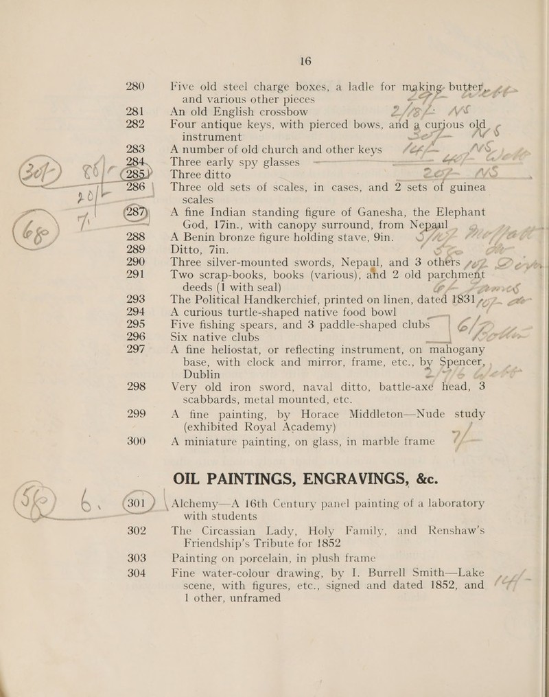 { &lt;N\ 6 \ 280 Five old steel charge boxes, a ladle for Ee bufeer, and various other pieces deeds (1 with seal) 294 A curious turtle-shaped native food bowl 296 Six native clubs oo’ 281 An old English crossbow zZ N83 SL. Ms 282 Four antique keys, with pierced bows, and a. ao Bd ¢ instrument —s ys 283 A number of old church and other keys fips — “V9, 284 Three early spy glasses ~— ~ = SPE Fi, (285) Three ditto : SP va a ~ 286 \ Three old sets of scales, in cases, and 2 sets 1 guinea. peat | scales (287) A fine Indian standing figure of Ganesha, the Elephant ae God, 17in., with canopy surround, from Nepal | “a 288 A Benin bronze figure holding stave, Qin. WIM; - 289 Ditto, 7in. ries ¢ 290 Dies silver-mounted swords, Nepaul, and 3 others: fee. base, with clock and mirror, frame, etc.; :' eye Dublin scabbards, metal aoa d. etc. 299 A fine painting, by Horace Middleton—Nude study (exhibited Royal Academy) ul 300 A miniature painting, on glass, in marble frame = ¢/ OIL PAINTINGS, ENGRAVINGS, &amp;c. (301) xtra 3R 16th Century panel painting of a laboratory with students 302 The Circassian Lady, Holy Family, and Renshaw’s Friendship’s Tribute for 1852 303 Painting on porcelain, in plush frame 304 Fine water-colour drawing, by I. Burrell Smith—Lake scene, with figures, etc., signed and dated 1852, and 1 other, unframed
