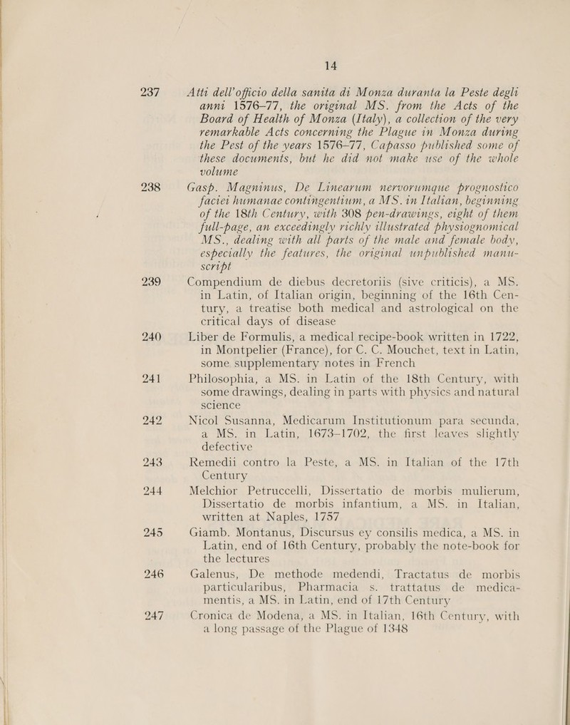 237 239 bo aS ne | 14 Atti dell’ officio della sanita dt Monza duranta la Peste degh annt 1576-77, the original MS. from the Acts of the Board of Health of Monza (Italy), a collection of the very remarkable Acts concerning the Plague in Monza during the Pest of the years 1576-77, Capasso published some of these documents, but he did not make use of the whole volume Gasp. Magninus, De Linearum nervorumque prognostico faciet humanae contingentium, a MS. in Italian, beginning of the 18th Century, with 308 pen-drawings, eight of them full-page, an exceedingly richly illustrated physiognomical MS., dealing with all parts of the male and female body, especially the features, the original unpublished manu- script Compendium de diebus decretoriis (sive criticis), a MS. in Latin, of Italian origin, beginning of the 16th Cen- tury, a treatise both medical and astrological on the critical days of disease Liber de Formulis, a medical recipe-book written in 1722, in Montpelier (France), for C. C. Mouchet, text in Latin, some supplementary notes in French Philosophia, a MS. in Latin of the 18th Century, with some drawings, dealing in parts with physics and natural science Nicol Susanna, Medicarum Institutionum para secunda, a MS. in. Latin, 1673-1702, the. first leaves slightly defective Remedii contro la Peste, a MS. in Italian of the 17th Century Melchior Petruccelli, Dissertatio de morbis mulierum, Dissertatio de morbis infantium, a MS. in Italian, written at Naples, 1757 Giamb. Montanus, Discursus ey consilis medica, a MS. in Latin, end of 16th Century, probably the note-book for the lectures Galenus, De methode medendi, Tractatus de morbis particularibus, Pharmacia s. trattatus de medica- mentis, a MS. in Latin, end of 17th Century Cronica de Modena, a MS. in Italian, 16th Century, with a long passage of the Plague of 1348