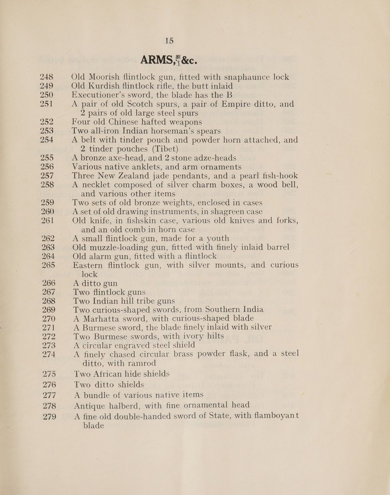 ARMS, &amp;c. Old Moorish flintlock gun, fitted with snaphaunce lock Old Kurdish flintlock rifle, the butt inlaid Executioner’s sword, the blade has the B A pair of old Scotch spurs, a pair of Empire ditto, and 2 pairs of old large steel spurs Four old Chinese hafted weapons Two all-iron Indian horseman’s spears A belt with tinder pouch and powder horn attached, and 2 tinder pouches (Tibet) A bronze axe-head, and 2 stone adze-heads Various native anklets, and arm ornaments Three New Zealand jade pendants, and a pearl fish-hook A necklet composed of silver charm boxes, a wood bell, and various other items Two sets of old bronze weights, enclosed in cases A set of old drawing instruments, in shagreen case Old knife, in fishskin case, various old knives and forks, and an old comb in horn case A small flintlock gun, made for a youth Old muzzle-loading gun, fitted with finely inlaid barrel Old alarm gun, fitted with a flintlock Eastern flintlock gun, with silver mounts, and curious lock A ditto gun Two flintlock guns Two Indian hill tribe guns Two curious-shaped swords, from Southern India A Marhatta sword, with curious-shaped blade A Burmese sword, the blade finely inlaid with silver Two Burmese swords, with ivory hilts A circular engraved steel shield A finely chased circular brass powder flask, and a steel ditto, with ramrod Two African hide shields Two ditto shields A bundle of various native items Antique halberd, with fine ornamental head A fine old double-handed sword of State, with flamboyant blade