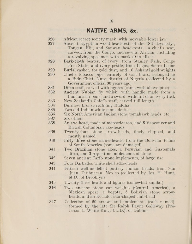  326 327 328 329 330 331 332 334 335 336 337 338 339 340) 341 342 343 344 345 346 347 18 NATIVE ARMS, &amp;c. African secret society mask, with moveable lower jaw Ancient Egyptian wood head-rest, of the 18th Dynasty ; Tongan, Fiji, and Sanwan head-rests ; a chief’s seat, carved, from the Congo, and several African, including a revolving specimen with mask (9 in all) Bark-cloth beater, of ivory, from Stanley Falls, Congo Free State, and ivory pestle, from Lagos, Sierra Leone Burial casket, for gold dust, and 16 Ashanti gold weights Chief's tobacco pipe, entirely of cast brass, belonged to a Bidu Chief, Nupe district of Nigeria (collected by a Government official 30 years ago) Ditto staff, carved with figures (came with above pipe) Ancient Nubian fly whisk, with handle made from a human arm-bone, and a sword, with hilt of an ivory tusk New Zealand’s Chief’s staff, carved full length Burmese bronze reclining Buddha Two old Indian white stone deities Six North American Indian stone tomahawk heads, etc. Six others An axe-head, made of meteoric iron, and 5 Vancouver and British Columbian axe-heads Twenty-four stone arrow-heads, finely chipped, and mostly named Fifty-three stone arrow-heads, from the Bolivian Plains of South America (some are damaged) Two Brazilian stone axes, a Peruvian and Guatemala ditto, and 3 Argentine implements of stone Seven ancient Carib stone implements, of large size Four Barbados white shell adze-heads Fifteen well-modelled pottery human heads, from San Juan, Titihuacan, Mexico (collected by Jos. H. Hunt, M.D., of Brooklyn) Twenty-three heads and figures (somewhat similar) Two ancient stone ear weights (Central America), a Mexican spear, a bogota, 5 Bolivian stone arrow- heads, and an Ecuador star-shaped club-head Collection of 59 arrows and implements (each named), formed by the late Sir Ralph Payne Galleway (Pro- fessor L. White King, LL.D.), of Dublin