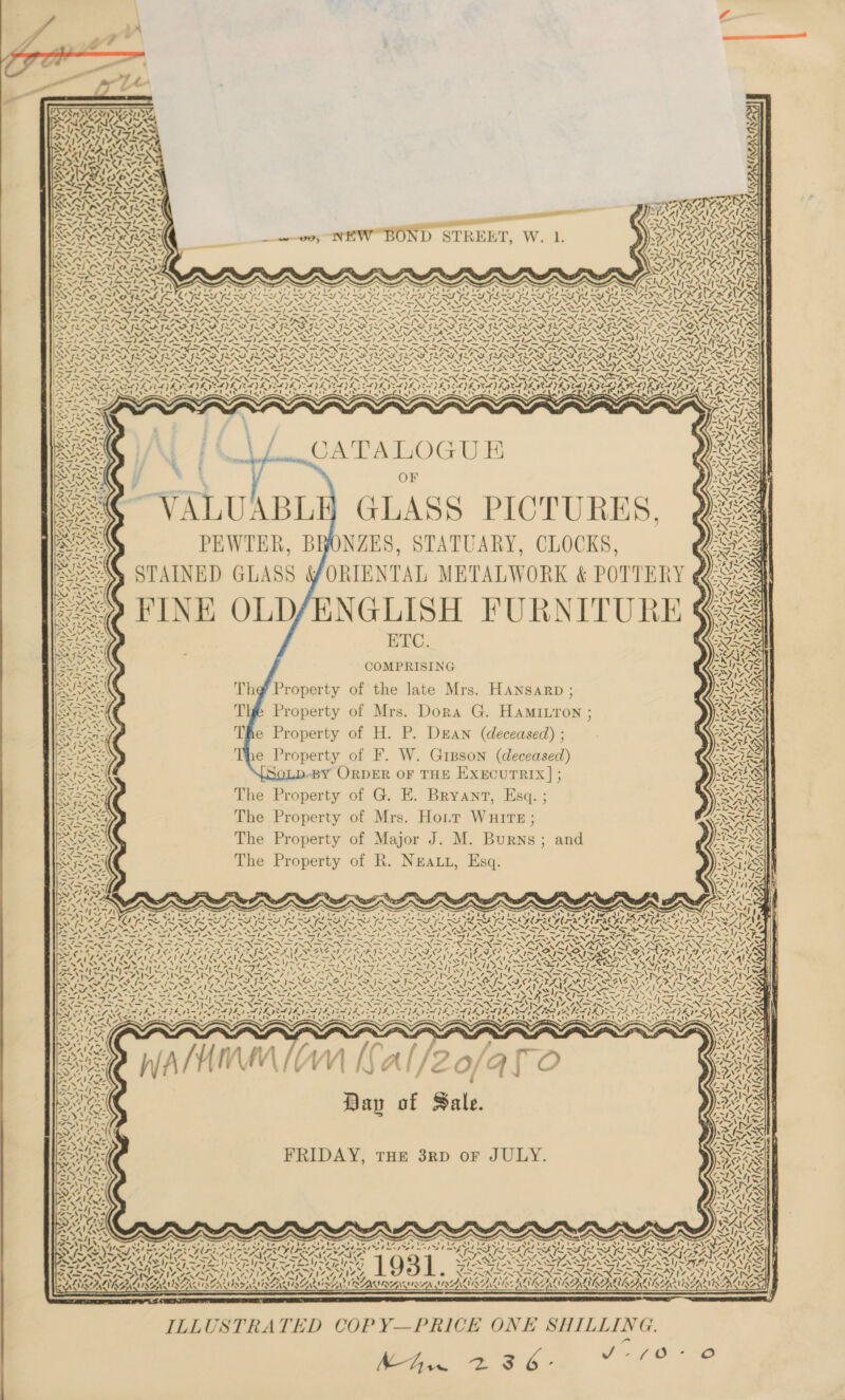  Ne 4y, \VAl SOIL.       y aby, 4, 217% PITS € 2 14 Ay res — “A Sy *¥ ig «XN « 3\ RELA w~yr&gt;) 2% EAL OTRAS Bt SNES ny Ava araceas 4 4, YN: &gt; * ~I yw ALLS ee Pe] oy $ -*&gt; a AAR PS) 7 WINS SO ST RAR ERY PC —_ NIAC SINAN Oe Se onl Ae 7X BPAUCALRASINLAAILS aw) \ VAN VISES BIR NG ; SR CANIN ae A fNN. —_—s - “s = \\~2 va 7 = SATA EAS ov; NEW BOND STREE | RIS ONS FINITE NNT a : — MAIL KAIRAAN S62 ESE SA re Lose RA LAS SLIT SOR ROR CRS RS ens peat ‘ on PN P ae VN 7-4 SRSA oN LOLI Sh SDA IMS laa LRT eS (a 4 ESI ON SIN AN LEN LAID WACAA HN an4\ Ped aNd ede d coed tel ered Rah e oe Pld ap eh aie aes Ve NPN ES Neh DE SANG ira yx {y¥ 4 OP meh ne TRS 6! fee FES LI LS LS CLS LITRE LSS ERS ASRS FES FES FESS FERN PTO SN VFR ANF AY I~ AY IH x SN N N \ \ ~ sa 5 adh N N XN N N N Sw eal l—NY PNA NAINA MAT A MINT A NINA A NINO NANT NEN NNT EN A NNT STN NNTP NW OA NEN NNT ANI NESTA SDDS Pa SV SSi- iS FORTS AR ee Sl SIN SIN IN SIA IIR SI ASSISTS Oe oh Shas Ria AI NaS NaN PINS NST re = by cr Wy Coo SN SINS SINS ie Ce Sorat rif y PT QP &gt; ‘oN aN Aer ETA ON 7 ae AIX ac Prins Noes Vv oy PrP PAO SVS Sef SE Ael Sale NSM S POI IE I SES SSIS SII PAIS SI SS RNAI SAI Pict SAA JS “ “ * a Pros iy - 7 INSTANT N SI os Ss ASS =! 2 SI A er 2 S NN Sp 2 ) mS Sik SSS ert = S? eS Py &lt;5 ESP Ay PAS , Ma ND Fe Ba EI nn Coy ann ne Cn ato ae a pn a pen LY NS = WN 17 ret w™ aN ws a&gt; ww Bey ay &lt; Ants ‘ SAAS rts ws ox NS es Xs mY) cn ND AAG ‘ AS MAS SF SISNSSATSS 2 bays IN Niwas VS Nl Ms Niche Mh hs Wit tN A ON we Ra PSS Vos VS vf 2S Aj N SoS. plsls, 4, Py ax™ %y an NS ey Nt cig as Py AND =i NG “Ff: oS hy ND = a&gt; ay as py Au =o Nbsy Gy a8 eS =), ND ti -* rat) -~ » 7 “ Si 1-X* wi = — “ae J bs ie — Phy I = &lt;2 — , —~— “7 =. 7 ns ani ~ Balas + -~ ~_- a ~ _ . -~* — he PP Fe a DS ee ae en nd MI Gs nd ane an nee en nn a ay On an One Rg COE eae PG MLS ON, RRO NOISY BOTY ROSY RO TY WAY ROTA BTV RIV RIA AAAS RPI RIA TIRE ROAR RIIATY, EES he meek) Ate! tet IT tie ot ty ct te et IY ed As Ye! Ihe! tet ty he NN EN BAIS LS =—ied* — I &gt; git ile. ‘S =D a. law Ai ped oe . NA 2% ele SS 3 . m™~n 4 f) \ iG - Nf OA Fe a | oth ~Y Swit . : rans SAY ; : =| Y at 4 OM x “NS, ' \ CATA LOC rU HK OU YZ NS = . j — - - Frag he XX ~ Gaeey “~ LS, ,‘ | Nees Wat H e OF yvaIX SSA] y y : Cv A g . PSI Fick are AA Art Ps e, r yee. 4 / k 1 tl ee, | le 5 7 12Q0S i vd y,       . ~ WIS a IN PEWTER, BHONZES, STATUARY, CLOCKS, AG COevRG be ; Pro . &lt; 487 . / ) i Sy rene STAINED GLASS YORIENTAL METALWORK &amp; POTTERY ¢ BES | Oy bY) OAFLA SEY rey a “le Y, &lt;&lt; eee FINE OLD/ENGLISH FURNITURE Gg a ey, SeyA&gt;&gt; ai ELC S ee KA ; ES ae COMPRISING | MINE ope? Ras BUSS Th¢@ Property of the late Mrs. Hansarp ; INS SHS Tig Property of Mrs. Dora G. Hamitron ; | BUGS Ree The Property of H. P. Dean (deceased); Wess ae The Property of F. W. Greson (deceased) lee BUSS SoLD-BY ORDER OF THE EXECUTRIX] ; SASS) | Re The Property of G. E. Bryant, Esq. ; ea ! Ree The Property of Mrs. Hott Wuire; SS AS, The Property of Major J. M. Burns; and OF The Property of R. Nea, Esq. Py  v ‘ 745 ‘ iA PANS a rth Va oz 4 “7S ~ Sar ie RAR og d Via CARY \ ; Noe ' ‘ ST ss ‘\ 4 “5, 4 / % SN] : \ , Va. 4 NZ, \ * Ww, ~ + Pars 1\ xtra Onian SRALRCAS ove x se a SV aie el eels SCARS ~ PTZ KG ‘4                \ aA roe A hg 7&gt; copy ear Shas AAA a Ww met 4='t aN A747 RYE sv o ND &lt; S VAST. re By aie ae, ne a Se pe 9 Pd Ft Po) t S71 SS NS NI AY lt at eT oa lo , SSted ial oN 7 ae SEAT i~ KM fe MY 3 7~ La TD SD Fe MLO IT QR AN fm Se bol rut EGU Sat ae FAL pO ae BIN IN ODN ISN INI SON SI SIN IAIN ENSIN FINN ISIN INN INSIST VA ENERO N SIN ST Sy ONAN pes GBD EIB DIN CPE YE DY ALPS PELE DEALPE VELL TSE VLE VEAL SAIL YS SY WEA DAMA ITY BO BAAD G IIS MROAKAYA SS iV SET ee EL The belts Ba LBS ih fad BE ge Re pe AY oe | PUA eaBeA ess ste I AeA Sher TM yal ered eel art a A ee er deat ated LASS ea at AULA ~' x ~ . “ ~s s x x ~ s s ee ~ S ~ wh ~ Speen ‘=&gt; vas ws ? AKL ers | ~ ~ &gt; ALM Waa Oe 7.' OsNre7e A || ee athe , aALZILS aN NV AWS m f 1~9&gt; Ve ete 1 £ { f 2 f¥i AUS Saas ) f&amp;ts MOOS = he W dar } j MAZILYS ALE ‘ EP AG SS RAT odd REAL oe Kean PAR tos oh ay of Sale TAS) rts 41 Lz a2 aIZ AI NG SPL GX MANNS “4~ % Soha ey Dee el fh ZL AVL aA &lt;A vos aS, , CRESS t Slee 14 \ “We r ae Co pee cea FRIDAY, THE 3RD oF JULY. SO OS eT Wt la Ad EPA ee 2 ret 0, LA SRA kes PSS wed KS “4 - 4 aban ORs | | RAAILS ASIEN! | aN As ASP OS BN SS RNAS te bey P = Seren WANS ASS nm BREE — « — 4 4m15% 7 ; s . S &amp; x ne x x x x CAS USNS H Ded I Slag try fw Teter racic CA cae rae OR err et a oe Pe eae Det at rae i pe ek pa ied aT pal Pea et PO? ey al FP ral yA al St Pie PT pa Ja 9% med Yel mnt TFT POT a TOT a ET LEE ES LS Le te UE LE Led Pe, err ' ; SA Ti On RAR ON TRA OR RON ea ROSA SAR SASSO AES |' SAI La PV VEN a Ve IS IV RE EA EPA EMEA TS I A ATT SIN SIAN IIR CS TA le SY Ld Rip Re Sie J So ar Vy OS LS AIRED SAS ANS VSS AV EAS AVAL AY © XSAN DINND ANDEAN SERS ENFANT INA CO hal, a eA g PX sol 7 N7 N ~ 4 3 Waa . Y« v sds) gs rt ~ ANA AS &gt; F ShOOEL ZO ESSE SS Yar PONTE AAA CALA CA LAL ALN ALAA VILA NAINA ENA LAA LALA,   ILLUSTRATED COPY—PRICE ONE SHILLING. eee ak TE Oe