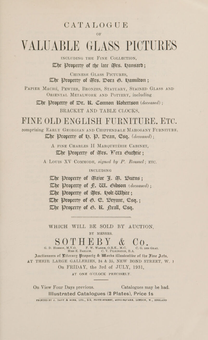 OF VAL 1G ICTURES VALUABLE GLASS PICTURE INCLUDING THE FINE COLLECTION, Whe Property of the late Mrs. Hansard; CHINESE GLASS PICTURES, Che Property of Mrs. Dora G. hamilton ; PAPIER MACHE, Pewrer, Bronzrs, STATUARY, STAINED GLASS AND ORIENTAL METALWORK AND POTTERY, including Whe Property of Dr, WK. Connon Robertson (deceased) ; BRACKET AND TABLE CLOCKS, FINE OLD ENGLISH FURNITURE, ETC. comprising HARLY GrORGIAN AND CHIPPENDALE MAHOGANY FURNITURE, Dhe Property of H. PW. Dean, Csq. (deceased) ; A FINE CHARLES IL MARQUETERIE CABINET, Dhe Property of Bre. Wera Guthrie ; A Louis XV Commopr, signed by P. Roussel; ETC. INCLUDING Whe property of Bator Jl. 9. Wurns ; Dhe Property of F. UWI. Gibson (deceased) ; Whe Property of Drs. Holt-CaAhite ; Dhe Property of G. C. Wrypant, Csq. ; Dhe Property of G. KW. Peall, Csq.   WHICH WILL BE SOLD BY AUCTION, BY MESSRS. ee rer Xe eC 3 a6 G. D. Horson, M.V.O. F. W. Warrg, O.B.E., M.C., C. G. pES GRAZ. Miss FE. BaRLow, C. V. PIukiINeToN, B.A. Auctioneers of Literary Property &amp; Works illustrative of the Fine Arts, AT THEIR LARGE GALLERIKS, 34 &amp; 35, NEW BOND STREET, W. } On FRIDAY, the 3rd of JULY, 1931, AT ONE OCIOCK PRECISELY.  On View Four Days previous. Catalogues may be had. Illustrated Catalogues (2 Plates), Price 1s PRINTED BY J. DAVY &amp; RONS, LTD., 8-9, FRITH-STRKEET, SOHO-SQUARER, LONDON, W., ENGLAND 