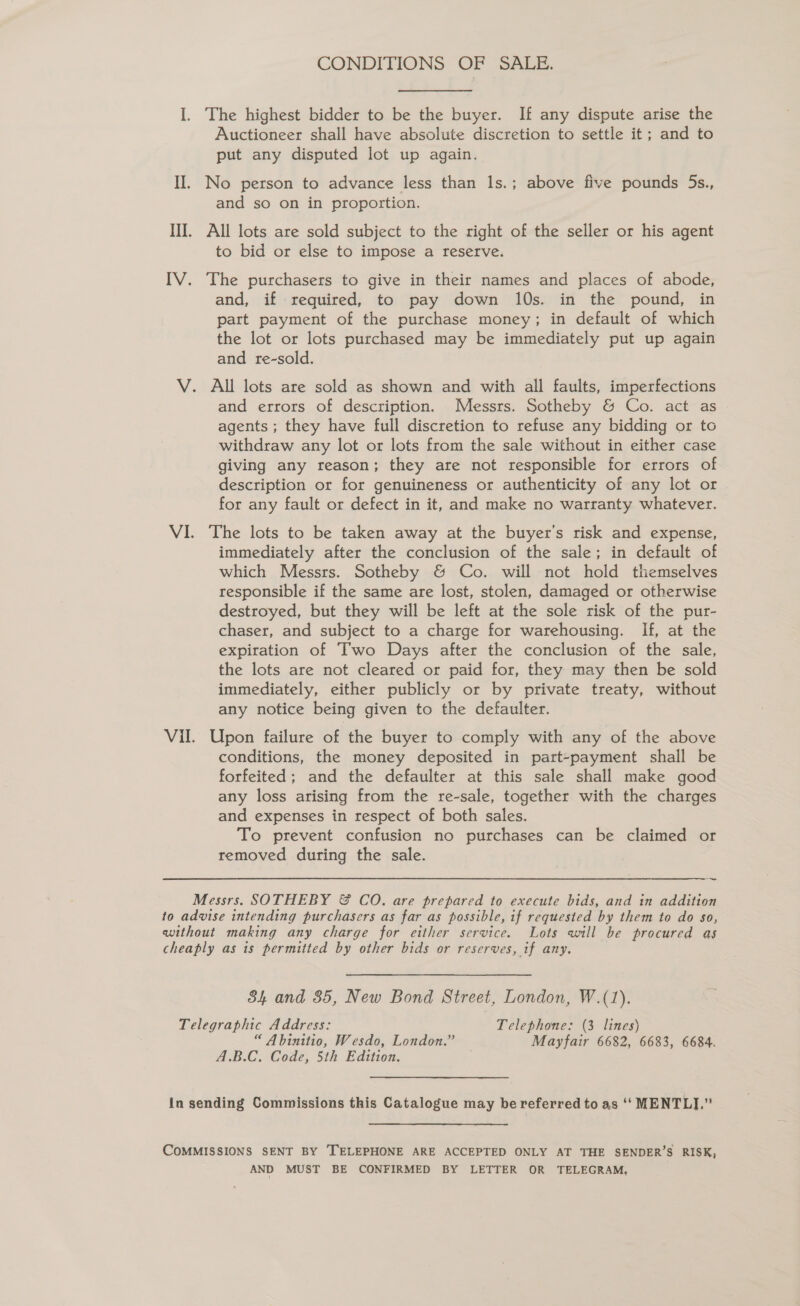 CONDITIONS OF SALE. I. The highest bidder to be the buyer. If any dispute arise the Auctioneer shall have absolute discretion to settle it; and to put any disputed lot up again. II. No person to advance less than 1s.; above five pounds 5s., and so on in proportion. III. All lots are sold subject to the right of the seller or his agent to bid or else to impose a reserve. IV. The purchasers to give in their names and places of abode, and, if required, to pay down 10s. in the pound, in part payment of the purchase money; in default of which the lot or lots purchased may be immediately put up again and re-sold. V. All lots are sold as shown and with all faults, imperfections and errors of description. Messrs. Sotheby &amp; Co. act as agents ; they have full discretion to refuse any bidding or to withdraw any lot or lots from the sale without in either case giving any reason; they are not responsible for errors of description or for genuineness or authenticity of any lot or for any fault or defect in it, and make no warranty whatever. VI. The lots to be taken away at the buyer's risk and expense, immediately after the conclusion of the sale; in default of which Messrs. Sotheby &amp; Co. will not hold themselves responsible if the same are lost, stolen, damaged or otherwise destroyed, but they will be left at the sole risk of the pur- chaser, and subject to a charge for warehousing. If, at the expiration of Two Days after the conclusion of the sale, the lots are not cleared or paid for, they may then be sold immediately, either publicly or by private treaty, without any notice being given to the defaulter. Vil. Upon failure of the buyer to comply with any of the above conditions, the money deposited in part-payment shall be forfeited; and the defaulter at this sale shall make good any loss arising from the re-sale, together with the charges and expenses in respect of both sales. To prevent confusion no purchases can be claimed or removed during the sale. — Messrs. SOTHEBY ©&amp; CO. are prepared to execute bids, and in addition to advise intending purchasers as far as possible, if requested by them to do so, without making any charge for either service. Lots will be procured as cheaply as is permitted by other bids or reserves, if any. 84 and 35, New Bond Street, London, W.(1). Telegraphic Address: Telephone: (3 lines) “ Abinitio, Wesdo, London.” Mayfair 6682, 6683, 6684. A.B.C. Code, 5th Edition. in sending Commissions this Catalogue may be referred to as ‘‘ MENTLI.” COMMISSIONS SENT BY TELEPHONE ARE ACCEPTED ONLY AT THE SENDER’S RISK, AND MUST BE CONFIRMED BY LETTER OR TELEGRAM,