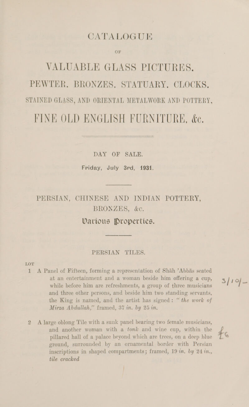 VALUABLE GLASS PICTURES, PEWTER, BRONZES, STATUARY, CLOCKS. STAINED GLASS, AND ORIENTAL METALWORK AND POTTERY, FINK OLD ENGLISH FURNITURE, &amp;e.  DAY OF SALE. Friday, July 38rd, 1931. PERSIAN, CHINESE AND INDIAN POTTERY, BRONZES, &amp;ec. Various Properties. PERSIAN TILES. LOT 1 A Panel of Fifteen, forming a representation of Shah ’Abbas seated at an entertainment and a woman beside him offering a cup, % / 10 hn while before him are refreshments, a group of three musicians and three other persons, and beside him two standing servants, the King is named, and the artist has signed: “the work of Mirza Abdullah,’ framed, 37 in. by 25 i. 2 A large oblong Tile with a sunk panel bearing two female musicians, and another woman with a tonk and wine cup, within the 4 pillared hall of a palace beyond which are trees, on a deep blue G ground, surrounded by an ornamental border with Persian inscriptions in shaped compartments; framed, 19 in. by 24 1n., tile cracked ) /