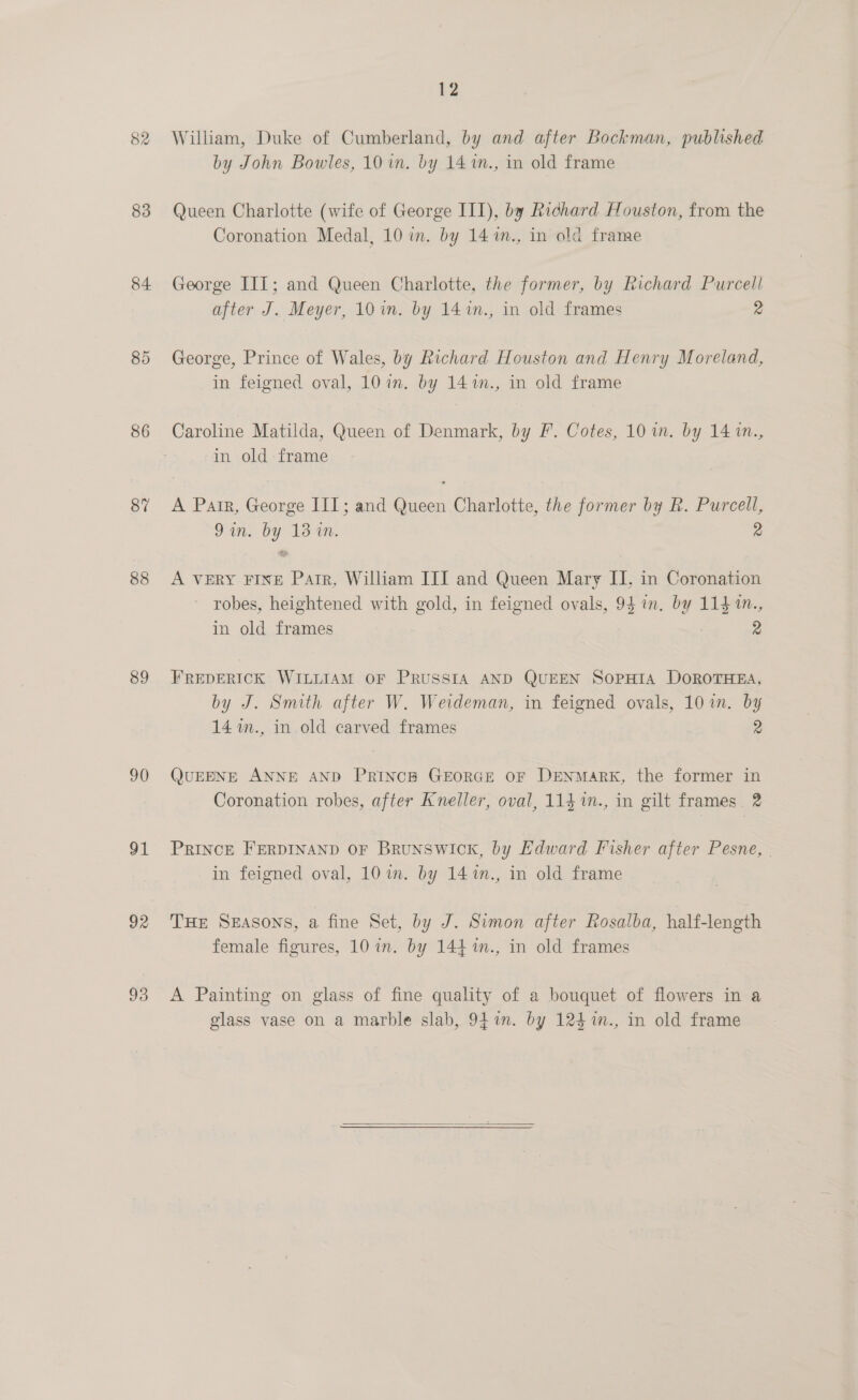 83 84 86 87 88 89 90 91 92 93 12 William, Duke of Cumberland, by and after Bockman, published by John Bowles, 10 im. by 14 %n., in old frame Queen Charlotte (wife of George III), by Richard Houston, from the Coronation Medal, 10 im. by 14 1m., in old frame George IIT; and Queen Charlotte, the former, by Richard Purcell after J. Meyer, 10 in. by 141n., in old frames 2 George, Prince of Wales, by Richard Houston and Henry Moreland, in feigned oval, 10 in. by 14%n., in old frame Caroline Matilda, Queen of Denmark, by F. Cotes, 10 in. by 14 1m., in old frame A Pair, George III; and Queen Charlotte, the former by R. Purcell, 9 in. by 13-40. 2 A VERY FINE Pater, William III and Queen Mary II, in Coronation ~ robes, heightened with gold, in feigned ovals, 94 in. by 114 1., in old frames 2 FREDERICK WILLIAM OF PRUSSIA AND QUEEN SOPHIA DOROTHEA, by J. Smith after W. Weideman, in feigned ovals, 10 in. by 14 1m., in-old carved frames 2 QUEENE ANNE AND PRINCH GEORGE OF DENMARK, the former in Coronation robes, after Kneller, oval, 114 %n., in gilt frames. 2 PRINCE FERDINAND OF BRUNSWICK, by Edward Fisher after Pesne, | in feigned oval, 10 in. by 14%n., in old frame THE SEASONS, a fine Set, by J. Simon after Rosalba, half-length female figures, 10 in. by 144 %n., in old frames A Painting on glass of fine quality of a bouquet of flowers in a glass vase on a marble slab, 94m. by 124 %m., in old frame 
