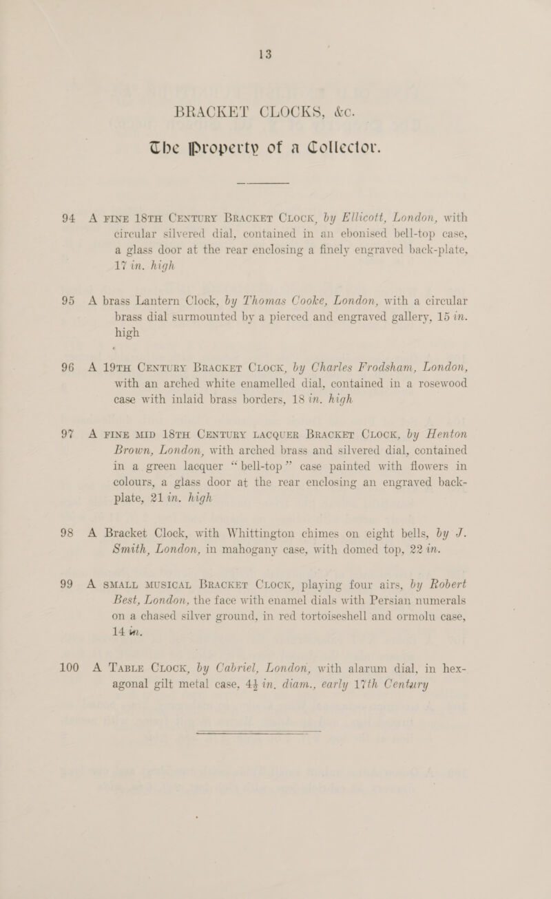 94 95 96 97 98 99 13 BRACKET CLOCKS, &amp;c. The Property of a Collector. A FINE 18TH CENTURY Bracket CxLock, by Ellicott, London, with circular silvered dial, contained in an ebonised bell-top case, a glass door at the rear enclosing a finely engraved back-plate, 17 in. high A brass Lantern Clock, by Thomas Cooke, London, with a circular brass dial surmounted by a pierced and engraved gallery, 15 in. high A 19TH CENTURY Bracker CLocK, by Charles Frodsham, London, with an arched white enamelled dial, contained in a rosewood case with inlaid brass borders, 18 in. high A FINE MID 18TH CENTURY LACQUER BrackEr CLock, by Henton Brown, London, with arched brass and silvered dial, contained in a. green lacquer “ bell-top” case painted with flowers in colours, a glass door at the rear enclosing an engraved back- plate, 21 in. high A Bracket Clock, with Whittington chimes on eight bells, by J. Smith, London, in mahogany case, with domed top, 22 im. A SMALL MUSICAL Bracket CLock, playing four airs, by Robert Best, London, the face with enamel dials with Persian numerals on a chased silver ground, in red tortoiseshell and ormolu case, 14 m. agonal gilt metal case, 44 in. diam., early 17th Century
