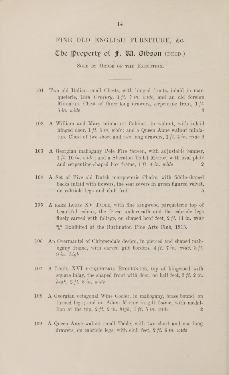 101 102 103 104 105 106 107 108 109 14 FINE OLD ENGLISH FURNITURE, &amp;c. Che Property of F. WA. Gibson (vdeEcpd.) SOLD BY ORDER OF THE EXECUTRIX. Two old Italian small Chests, with hinged fronts, inlaid in mar- queterie, 18th Century, 1ft. Vim. wide, and an old foreign Miniature Chest of three long drawers, serpentine front, 1 ft. 5 in. wide 3 A William and Mary miniature Cabinet, in walnut, with inlaid hinged door, 1 ft. 6 im. wide; and a Queen Anne walnut minia- ture Chest of two short and two long drawers, 1 ft. 41. wide 2 A Georgian mahogany Pole Fire Screen, with adjustable banner, 1 ft. 10 in. wide; and a Sheraton Toilet Mirror, with oval plate and serpentine-shaped box frame, 1 ft. 4 in. wide 2 A Set of Five old Dutch marqueterie Chairs, with fiddle-shaped backs inlaid with flowers, the seat covers in green figured velvet, on cabriole legs and club feet 5 A RARE Louis XV TaBLe, with fine kingwood parqueterie top of beautiful colour, the frieze underneath and the cabriole legs finely carved with foliage, on shaped hoof feet, 2 ft. 11 m. wide ** Exhibited at the Burlington Fine Arts Club, 1913. An Overmantel of Chippendale design, in pierced and shaped mah- ogany frame, with carved gilt borders, 4ft. 7 in. wide, 3 ft. 9 in. high A Louis XVI PARQUETERIE ENCOIGNURE, top of kingwood with square inlay, the shaped front with door, on ball feet, 3 ft. 2 in. high, 2ft. 8m. wide A Georgian octagonal Wine Cooler, in mahogany, brass bound, on turned legs; and an Adam Mirror in gilt frame, with medal- lion at the top, 2 ft. 21m. high, 1ft. 51n. wide 2 A Queen Anne walnut small Table, with two short and one long