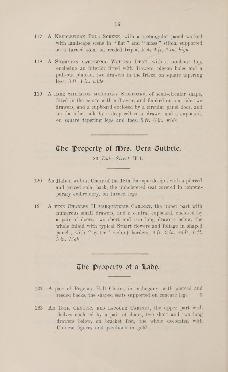 117 A NerEDLEWORK Potr SCREEN, with a rectangular panel worked with landscape scene in “ flat” and “ moss” stitch, supported on a turned stem on reeded tripod feet, 4 ft. 7 im. high 118 A SHERATON SATINWOOD WritTING DESK, with a tambour top, enclosing an interior fitted with drawers, pigeon holes and a pull-out plateau, two drawers in the frieze, on square tapering legs, 3 ft, lin. wide 119 A RARE SHERATON MAHOGANY SIDEBOARD, of semi-circular shape, fitted in the centre with a drawer, and flanked on one side two drawers, and a cupboard enclosed by a circular panel door, and on the other side by a deep cellarette drawer and a cupboard, on square tapering legs and toes, 5 ft. 6 in. wide   The Property of Mrs. Vera Gutbrie, 83, Duke Street, W.1. 120 An Italian walnut Chair of the 18th Baroque design, with a pierced and carved splat back, the upholstered seat covered in contem- porary embroidery, on turned legs 121 A Fringe CHARLES II MARQUETERIE CABINET, the upper part with numerous small drawers, and a central cupboard, enclosed by a pair of doors, two short and two long drawers below, the whole inlaid with typical Stuart flowers and foliage in shaped panels, with “oyster” walnut borders, 4ft. 3 in. wide, 6 ft. 3 in. high   The Property of a Laoy. 122 &lt;A pair of Regency Hall Chairs, in mahogany, with pierced and reeded backs, the shaped seats supported on concave legs 2 123 Aw 18TH CENTURY RED LACQUER CABINET, the upper part with shelves enclosed by a pair of doors, two short and two long drawers below, on bracket feet, the whole decorated with Chinese figures and pavilions in gold