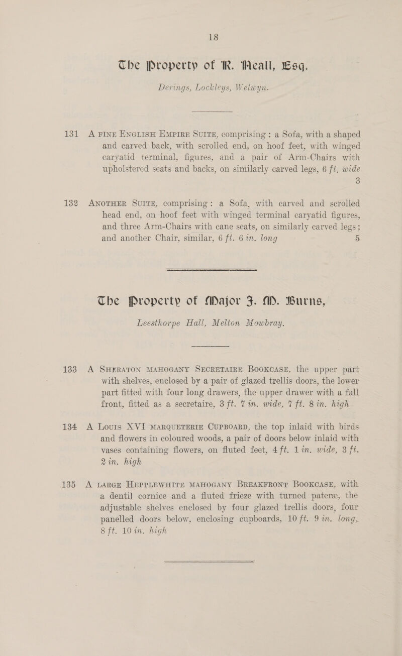 Che Property of IR. Weall, Lsq. Derings, Lockleys, Welwyn. 131 A FINE ENGLISH EMPIRE SUITE, comprising : a Sofa, with a shaped and carved back, with scrolled end, on hoof feet, with winged caryatid terminal, figures, and a pair of Arm-Chairs with upholstered seats and backs, on similarly carved legs, 6 ft, wide 3 132 ANOTHER SUITE, comprising: a Sofa, with carved and scrolled head end, on hoof feet with winged terminal caryatid figures, and three Arm-Chairs with cane seats, on similarly carved legs; and another Chair, similar, 6 ft. 6 in. long 5.  The Property of Major 3. WM. Burns, Leesthorpe Hall, Melton Mowbray. 133 A SHERATON MAHOGANY SECRETAIRE Bookcase, the upper part with shelves, enclosed by a pair of glazed trellis doors, the lower part fitted with four long drawers, the upper drawer with a fall front, fitted as a secretaire, 3 ft. Yin. wide, 7 ft. 8 in. high 134 A Louis XVI MARQUETERIE CUPBOARD, the top inlaid with birds and flowers in coloured woods, a pair of doors below inlaid with vases containing flowers, on fluted feet, 4ft. lin. wide, 3 ft. 2in. high 135 A LARGE HEPPLEWHITE MAHOGANY BREAKFRONT BooxcaseE, with a dentil cornice and a fluted frieze with turned patere, the adjustable shelves enclosed by four glazed trellis doors, four panelled doors below, enclosing cupboards, 10 ft. 9 in. long, Sit. 10 in>-high  