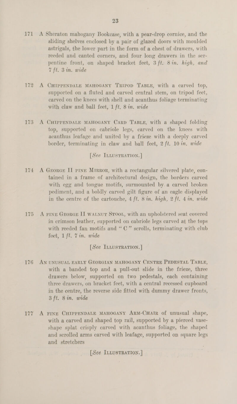 171 172 173 174 175 176 177 23 A Sheraton mahogany Bookcase, with a pear-drop cornice, and the sliding shelves enclosed by a pair of glazed doors with moulded astrigals, the lower part in the form of a chest of drawers, with reeded and canted corners, and four long drawers in the ser- pentine front, on shaped bracket feet, 3 ft. 81m. high, and 7 ft. 3m. wide A CHIPPENDALE MAHOGANY ‘Tripod TABLE, with a carved top, supported on a fluted and carved central stem, on tripod feet, carved on the knees with shell and acanthus foliage terminating with claw and ball feet, 1 ft. 8 in. wide A CHIPPENDALE MAHOGANY Carp TABLE, with a shaped folding top, supported on cabriole legs, carved on the knees with acanthus leafage and united by a frieze with a deeply carved border, terminating in claw and ball feet, 2 ft. 10 in. wide [See ILLUSTRATION. | A Georce IT pine Mrrror, with a rectangular silvered plate, con- tained in a frame of architectural design, the borders carved with egg and tongue motifs, surmounted by.a carved broken pediment, and a boldly carved gilt figure of an eagle displayed in the centre of the cartouche, 4 ft. 8 in. high, 2 ft. 41n. wide A FINE GEoRGE I] WALNUT STOOL, with an upholstered seat covered in crimson leather, supported on cabriole legs carved at the tops with reeded fan motifs and “C” scrolls, terminating with club feet, 1 ft. Yin. wide [See ILLUSTRATION. | AN UNUSUAL EARLY GEORGIAN MAHOGANY CENTRE PEDESTAL T'ABLE, with a banded top and a pull-out slide in the frieze, three drawers below, supported on two pedestals, each containing three drawers, on bracket feet, with a central recessed cupboard in the centre, the reverse side fitted with dummy drawer fronts, 3 ft. 8in. wide A FINE CHIPPENDALE MAHOGANY ARM-CHAIR of unusual shape, with a carved and shaped top rail, supported by a pierced vase- shape splat crisply carved with acanthus foliage, the shaped and scrolled arms carved with leafage, supported on square legs and stretchers [See ILLUSTRATION. |