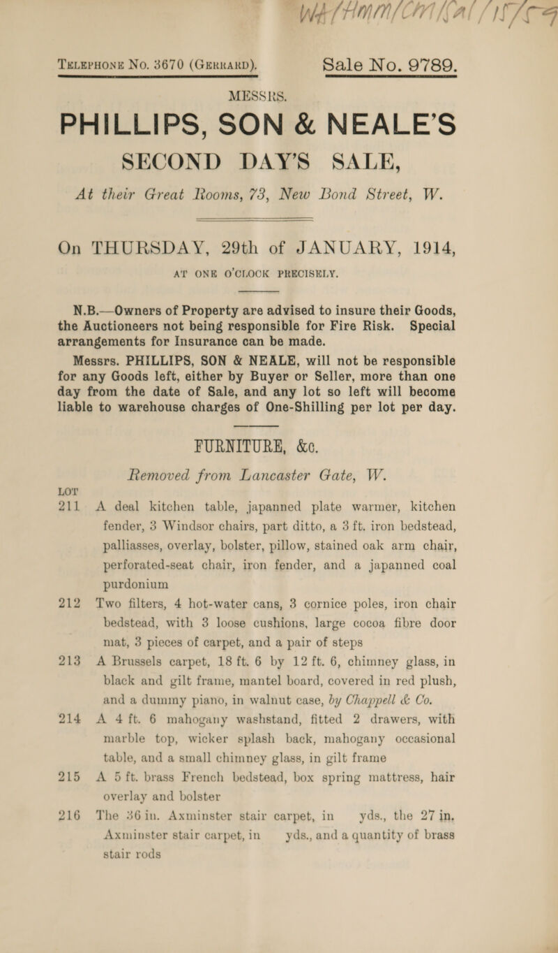 WELHMMN/(ON Al / NTF TELEPHONE No. 3670 (GERRARD), Sale No. 9789. PHILLIPS, SON &amp; NEALE’S SECOND DAY’S SALE, At their Great Iooms, 73, New Bond Street, W.  On THURSDAY, 29th of JANUARY, 1914, AT ONE O'CLOCK PRECISELY.  N.B.—Owners of Property are advised to insure their Goods, the Auctioneers not being responsible for Fire Risk. Special arrangements for Insurance can be made. Messrs. PHILLIPS, SON &amp; NEALE, will not be responsible for any Goods left, either by Buyer or Seller, more than one day from the date of Sale, and any lot so left will become liable to warehouse charges of One-Shilling per lot per day.  FURNITURE, &amp;e. Removed from Lancaster Gate, W. LOT 211 &lt;A deal kitchen table, japanned plate warmer, kitchen fender, 3 Windsor chairs, part ditto, a 3 ft. iron bedstead, palliasses, overlay, bolster, pillow, stained oak arm chair, perforated-seat chair, iron fender, and a japanned coal purdonium 212 Two filters, 4 hot-water cans, 3 cornice poles, iron chair bedstead, with 3 loose cushions, large cocoa fibre door mat, 3 pieces of carpet, and a pair of steps 213 A Brussels carpet, 18 ft. 6 by 12 ft. 6, chimney glass, in black and gilt frame, mantel board, covered in red plush, and a dummy piano, in walnut case, by Chappell &amp; Co. 214 A 4 ft. 6 mahogany washstand, fitted 2 drawers, with marble top, wicker splash back, mahogany occasional table, and a small chimney glass, in gilt frame 215 &lt;A 5ft. brass French bedstead, box spring mattress, hair overlay and bolster 216 The 36in. Axminster stair carpet, in yds. the 27 in, Axminster stair carpet,in yds., and a quantity of brass stair rods