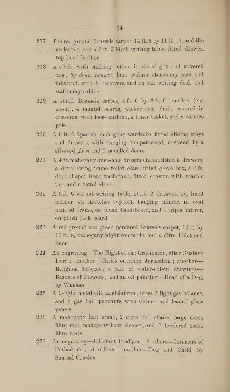 217 219 221 222 226 14 The red ground Brussels carpet, 14 ft. 6 by 11 ft. 11, and the underfelt, and a 3 ft. 6 birch writing table, fitted drawer, top lined leather , A clock, with striking action, in metal gilt and silvered case, by John Bennett, burr walnut stationery case and inkstand, with 2 receivers, and an oak writing desk and stationery cabinet A small Brussels carpet, 8 ft. 6 by 6ft. 6, another (cut about), 4 mantel boards, wicker. arm chair, covered in cretonne, with loose cushion, a linen basket, and a cornice pole A 6 ft. 6 Spanish mahogany wardrobe, fitted sliding trays and drawers, with hanging compartment, enclosed by a silvered glass and 2 panelled doors A 4 ft. mahogany knee-hole dressing table, fitted 5 drawers, a ditto swing frame toilet glass, fitted glove box, a 4 ft. ditto shaped front washstand, fitted drawer, with marble top, and a towel airer A 3ft. 6 walnut writing table, fitted 2 drawers, top lined leather, on stretcher support, hanging mirror, in oval painted frame, on plush back-board, and a triple mirror, on plush back board 10 ft. 6, mahogany night commode, and a ditto bidet and liner ) An engraving—The Night of the Crucifixion, after Gustave Doré ; another—Christ entering Jerusalem ; another— Religious Subject; a pair of water-colour drawings— Baskets of Flowers ; and an oil painting—Head of a Dog, by WEEKES A 9-light metal gilt candelabrum, brass 2-light gas balance, and 2 gas hall pendants, with stained and leaded glass panels | | A mahogany hall stand, 2 ditto hall chairs, large cocoa fibre mat, mahogany boot cleaner, and 2 bordered cocoa fibre mats An engraving—L’Enfant Prodigue; 2 others—TInteriors of Cathedrals ; 3 others; another—Dog and Child, by Samuel Cousins 