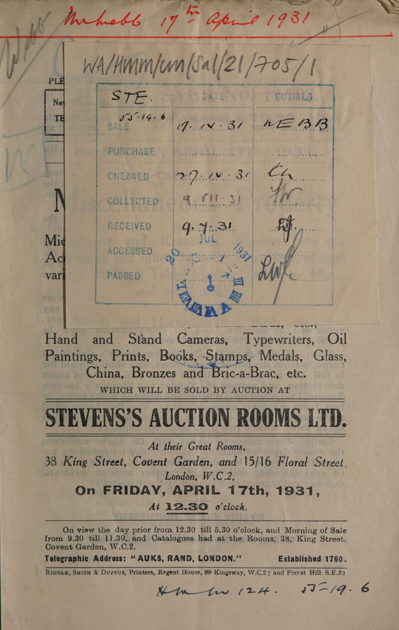   PURCHASE ©  CHESKED  COLLECTED RECEIVED: WQeNe | H.,. | q uh bik UV ° ° er ACCESSED AE Ree ry Te ae Roy eR PASSE  —_—-—— - — ren Nis er Nit al | wewry ene Stand. Gutatass Typewriters, Oil Paintings, Prints, Books, ‘Stamps, Medals, Glass, China, Dr ostaes (aiid ric-a-Brac, ete. WHICH WILL BE SOLD BY AUCTION aT STEVENS'S AUCTION ROOMS LTD. At their Great Rooms, 38 King Street, Covent Garden, and 15/16 Floral Street. | - London, W.C.2, On FRIDAY, APRIL 1 7th, 1931, At 12.30 0 clock, On view the day prior from 12.30 till 5.30 o’clock, and Morning of Sale from 9.30 till 11.30, and Catalogues had at the, Rooms, 38, King Street, Covent Garden, W. C. ri Telegraphic Address: “ AUKS, RAND, LONDON.”’ Established 1760. Rrippig, Smit &amp; Durrus, Printers, Regent House, 89 Kingsway, W.C.2; and Forest Hill. S.E.23 Mw tw (2H IIE.