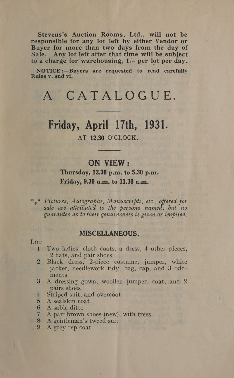 Stevens’s Auction Rooms, Ltd., will not be responsible for any lot left by either Vendor or Buyer for more than two days from the day of Sale. Any lot left after that time will be subject to a charge for warehousing, 1/— per lot per day. NOTICE :—Buyers are requested to read carefully Rules v. and vi. ie Bate 1 OG. UGE. Friday, April 17th, 1931. AT 12.30 O'CLOCK. ON VIEW : Thursday, 12.30 p.m. to 5.30 p.m. Friday, 9.30 a.m. to 11.30 a.m. *.* Pictures, Autographs, Manuscripts, etc., offered for sale are attributed to the persons named, but no guarantee as to their genuineness ts given or implied.  MISCELLANEOUS. Lor 1 Two ladies’ cloth coats, a dress, 4 other pieces, - 2 hats, and pair shoes 2 Black dress, 2-piece costume, jumper, white jacket, needlework tidy, bag, cap, and 3 odd- ments 3 A dressing gown, woollen jumper, coat, and 2 pairs shoes 4 Striped suit, and overcoat 5 A sealskin coat 6 A sable ditto 7 A pair brown shoes (new), with trees 8 A gentleman’s tweed suit 9 A grey rep coat