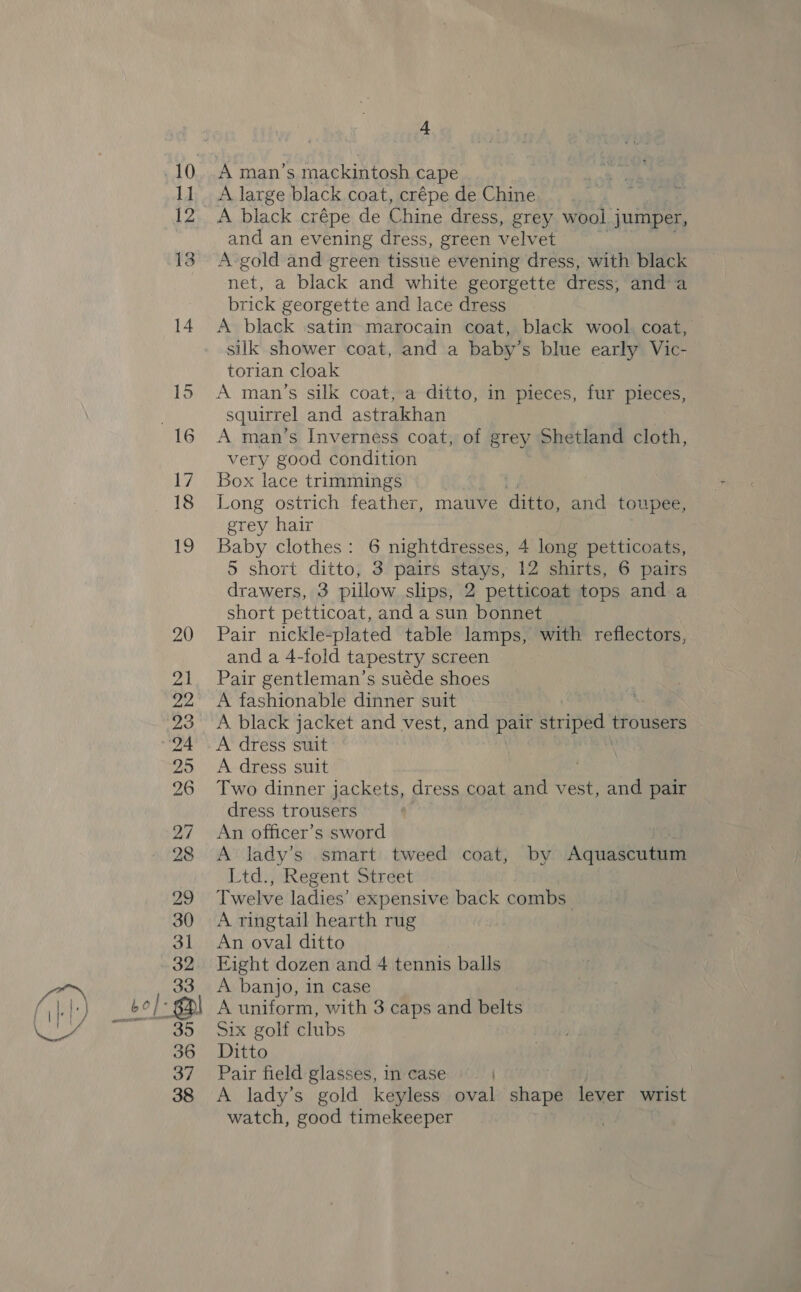 37 38 4 A man’s s mackintosh cape A large black coat, crépe de Chine and an evening dress, green velvet A gold and green tissue evening dress, with black net, a black and white georgette dress, anda brick georgette and lace dress A black satin» marocain coat, black wool. coat, silk shower coat, and a baby’s blue early Vic- torian cloak A man’s silk coat, a ditto, in pieces, fur pieces, squirrel and astrakhan A man’s Inverness coat, of grey Shetland cloth, very good condition Box lace trimmings Li Long ostrich feather, mauve ditto, and toupee, grey hair Baby clothes: 6 nightdresses, 4 long petticoats, 5 short ditto, 3 pairs stays, 12 shirts, 6 pairs drawers, 3 pillow slips, 2 petticoat tops and a short petticoat, and a sun bonnet Pair nickle-plated table lamps, with reflectors, and a 4-fold tapestry screen Pair gentleman’s suéde shoes A fashionable dinner suit A black jacket and vest, and pair Striped trousers A dress suit A dress suit Two dinner jackets, dress coat and vest, and pair dress trousers An officer’s sword : A lady’s smart tweed coat, by Aquascutum Ltd., Regent Street Twelve ladies’ expensive back combs” A ringtail hearth rug An oval ditto Eight dozen and 4 tennis balls A banjo, in case A uniform, with 3 caps and belts Six golf clubs Ditto Pair field glasses, in case ) A lady’s gold keyless oval ea lever wrist watch, good timekeeper
