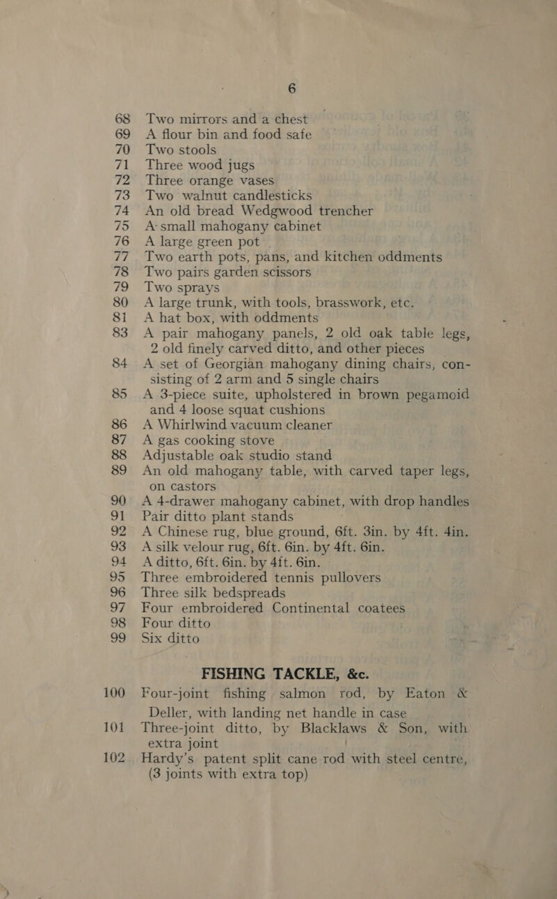_—=— 1) 100 101 102 6 Two mirrors and a chest A flour bin and food safe Two stools Three wood jugs Three orange vases Two walnut candlesticks An old bread Wedgwood trencher A-small mahogany cabinet A large green pot | Two earth pots, pans, and kitchen oddments Two pairs garden scissors Two sprays A large trunk, with tools, brasswork, etc. A hat box, with oddments A pair mahogany panels, 2 old oak table legs, 2 old finely carved ditto, and other pieces A set of Georgian mahogany dining chairs, con- sisting of 2 arm and 5 single chairs A 3-piece suite, upholstered in brown pegamoid and 4 loose squat cushions A Whirlwind vacuum cleaner A gas cooking stove Adjustable oak studio stand An old mahogany table, with carved taper legs, on castors A 4-drawer mahogany cabinet, with drop handles Pair ditto plant stands A Chinese rug, blue ground, Git. 3in. by 4ft. 4in. A silk velour rug, 6ft. 6in. by 4ft. 6in. A ditto, 6ft. 6in. by 4ft. 6in. Three embroidered tennis pullovers Three silk bedspreads Four embroidered Continental coatees Four ditto Six ditto FISHING TACKLE, &amp;c. Four-joint fishing. salmon rod, by Eaton &amp; Deller, with landing net handle in case Three-joint ditto, by Blacklaws &amp; Son, with extra joint . ’ Hardy’s patent split cane rod with steel centre,