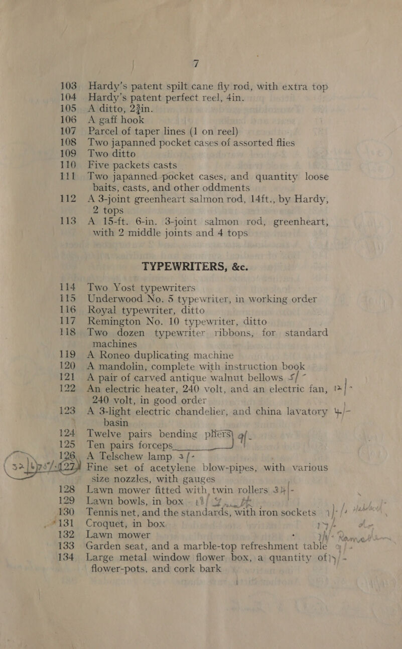 103 Hardy’s patent spilt cane fly rod, with extra top 104 Hardy’s patent perfect reel, 4in. 105 A ditto, 23in. 106 A gaff hook 107 Parcel of taper lines (1 on reel) 108 Two japanned pocket cases of assorted flies 109 Two ditto 110 Five packets casts 111 Two japanned pocket cases, and quantity loose baits, casts, and other oddments 112 A 3-joint greenheart salmon rod, 14ft., by Hardy, 2 tops 113 A 15-ft. 6-in. 3-joint salmon rod, greenheart, with 2 middle joints and 4 tops TYPEWRITERS, &amp;c. 114. Two Yost typewriters 115 Underwood No. 5 typewriter, in working order 116 Royal typewriter, ditto 117 Remington No. 10 typewriter, ditto 118 Two dozen typewriter ribbons, for standard machines 119 A Roneo duplicating machine 120 A mandolin, complete with instruction book 121 A pair of carved antique walnut bellows + E- 122 An electric heater, 240 volt, and an electric fan, 2 | 240 volt, in good order 123 A 3-light electric chandelier, and china lavatory 4/- ’ basin | Twelve pairs bending es af , Ten pairs forceps | A Telschew lamp 3/- Fine set of acetylene blow- -pipes, with various  size nozzles, with gauges Lawn mower fitted with, twin rollers 3H |- 129 Lawn bowls, in box - 13/ 4. ob Ses a 130 Tennis net, and the standar rds, with iron sockets }- ikke yeh _ *131 Croquet, in box 1 / a 132 Lawn mower ry): Rammer 3 133 Garden seat, and a marble-top se eee in iable 134 Large metal window flower box, a quantity of)})/- flower-pots, and cork bark i
