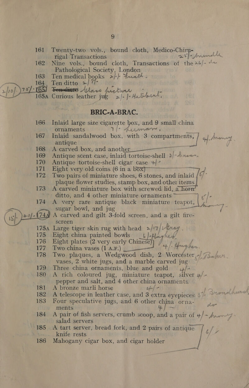 Si Mam lit. UA, gf Wr sek ons ss 161 Twenty-two vols., bound cloth, Medico-Chiry- rigal Transactions se 162 ‘Nine vols., bound cloth, Transactions of the +/- “&lt; Pathological Society, London, Ten medical bo popks 2-|+}-  Ten ditto »/ Fenadatts Anne y) raed aay Curious leather jug }- Hale eS BRIC-A-BRAC. 166 Inlaid large size cigarette box, and 9 small china ornaments Ry Ay LATO , 167 Inlaid sandalwood box, with 3 compartments, / et Ang antique H-7 ; ee 168 A carved box, and another 169 Antique scent case, inlaid tortoise-shell 2}-Bree 170 Antique tortoise-shell cigar case ‘+’ ie Pae0e veryoldiconis: (6 in aboxpe wy 172 Two pairs of miniature shoes, 6 stones, ie inlaid i plaque flower studies, stamp box, and other items 173 A carved miniature box with screwed lid, shor : ditto, and 4 other miniature ornaments ~~~ fh 174 A very rare antique black miniature teapot, (§ {gaan es ih sugar bowl, and jug / y A carved. and gilt 3-fold screen, and a eat fire- screen b Large tiger skin rug with head 3/ &gt; / LAX Laat yr 7 175 Eight china painted bowls slat Ned  176 Eight plates (2 very early Chinese hoy 177. Two china vases (1 A.F.) + /- Fg he ty | 178 Two plaques, a Wedgwood dish, 2 Worcéster Ah Sad vases, 2 white jugs, and a marble carved jug ~ 179 Three china ornaments, blue and gold /- . 180 &lt;A rich coloured jug, miniature teapot, silver 4/- pepper and salt, and 4 other china ornaments 181 A bronze marli horse 14-/- 182 A telescope in leather case, and 3 extra eyepieces: 183 Four speculative jugs, and 6 other al orna- y Mens 184 A pair of fish servers, crumb scoop, and a pair of 4/~ An, salad servers 185 &lt;A tart server, bread fork, and 2 pairs of antique / , fs knife rests yal 186 Mahogany cigar box, and cigar holder Lor eet, |