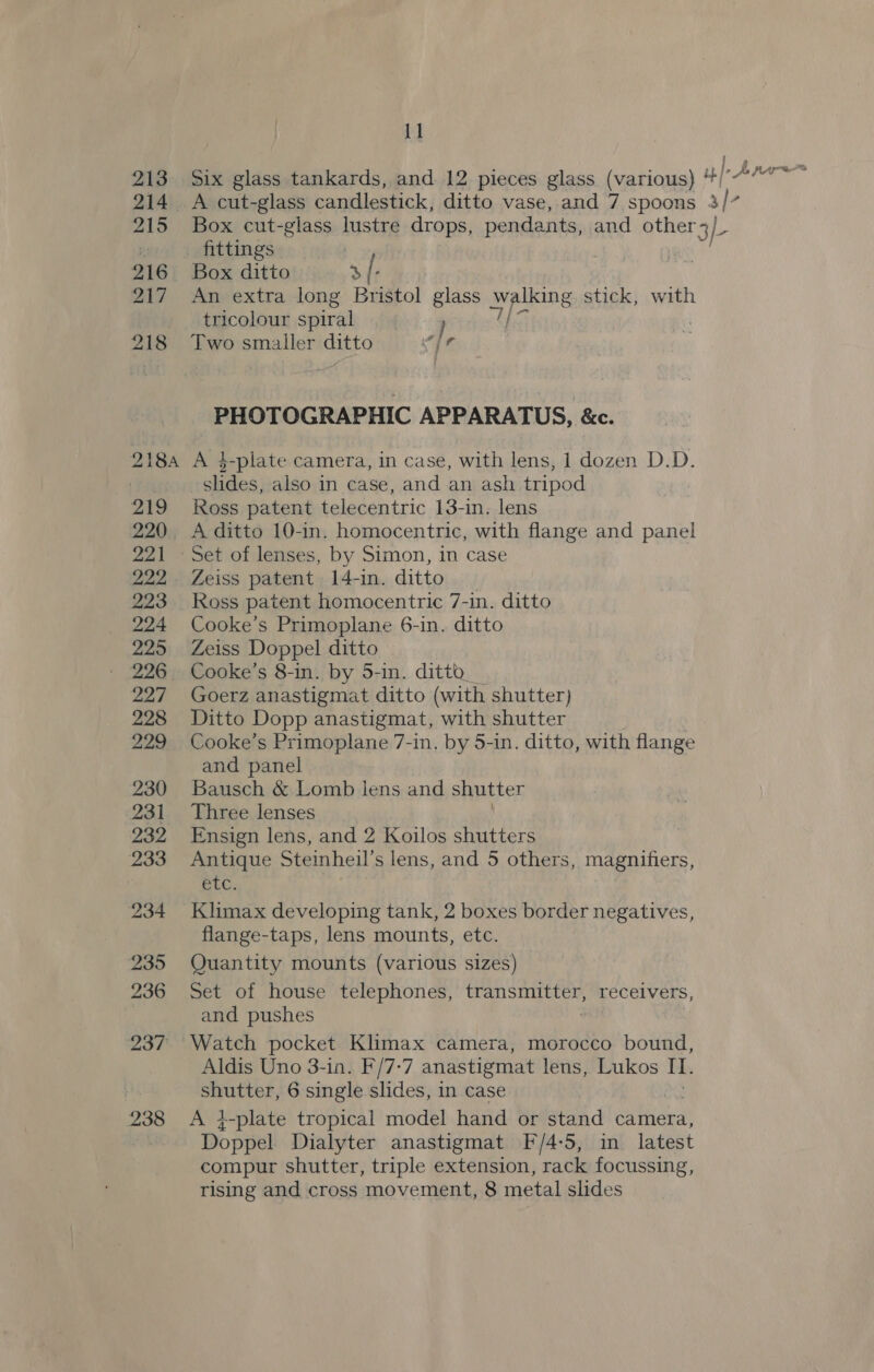 Box cut-glass lustre drops, pendants, and other3/_ fittings Box ditto &gt; [ . An extra long Bristol glass ie aa stick, with tricolour spiral } | 7 Two smaller ditto vir PHOTOGRAPHIC APPARATUS, &amp;c. A 4-plate camera, in case, with lens, 1 dozen D.D. slides, also in case, and an ash tripod Ross patent telecentric 13-in. lens A ditto 10-in. homocentric, with flange and panel Set of lenses, by Simon, in case Zeiss patent 14-in. ditto Ross patent homocentric 7-in. ditto Cooke’s Primoplane 6-in. ditto Zeiss Doppel ditto Cooke’s 8-in. by 5-in. ditto_ Goerz anastigmat ditto (with shutter) Ditto Dopp anastigmat, with shutter Cooke’s Primoplane 7-in, by 5-in. ditto, with flange and panel Bausch &amp; Lomb lens and shutter Three lenses Ensign lens, and 2 Koilos shutters Antique Steinheil’ s lens, and 5 others, magnifiers, BiG. Klimax developing tank, 2 boxes border negatives, flange-taps, lens mounts, etc. Quantity mounts (various sizes) Set of house telephones, transmitter, receivers, and pushes Watch pocket Klimax camera, morocco bound, Aldis Uno 3-in. F/7-7 anastigmat lens, Lukos I. shutter, 6 single slides, in case A i-plate tropical model hand or stand camera, Doppel Dialyter anastigmat F/4-5, in latest compur shutter, triple extension, rack focussing, rising and cross movement, 8 metal slides