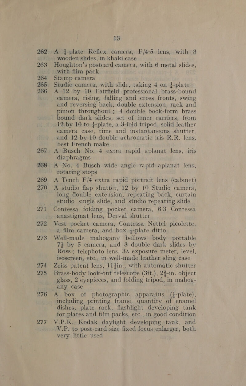 274 275 276 277 13 A j-plate Reflex camera, F/4-5 lens, with 3 wooden slides, in khaki case with film pack Stamp camera Studio camera, with side, taking 4 on i-plate A 12 by 10 Fairfield professional brass-bound camera, rising, falling and cross fronts, swing and reversing back, double extension, rack and pinion throughout ; 4 double book-form brass bound dark slides, set of inner carriers, from 12 by 10 to 4-plate, a 3-fold tripod, solid leather camera case, time and instantaneous shutter, and 12 by 10 double achromatic iris R.R. lens, best French make A Busch No. 4 extra rapid aplanat lens, iris diaphragms A No. 4 Busch wide angle rapid aplanat lens, A Tench F/4 extra rapid portrait lens (cabinet) long double extension, repeating back, curtain studio single slide, and studio repeating slide Contessa folding pocket camera, 6-3 Contessa Vest pocket camera, Contessa Nettel- picolette, a film camera, and box }-plate ditto Well-made mahogany bellows body portable 74 by 5 camera, and 3 double dark slides by Ross ; telephoto lens, 3A exposure meter, level, isoscreen, etc., in well-made leather sling case Zeiss patent lens, li4in., with automatic shutter Brass-body look-out telescope (3ft.), 22-in. object glass, 2 eyepieces, and folding tripod, in mahog- A box of photographic apparatus (4-plate), including printing frame, quantity of enamel dishes, plate rack, flashlight developing tank for plates and film packs, etc., in good condition V.P.K. Kodak daylight developing tank, and - V.P. to post-card size fixed focus enlarger, both very little used