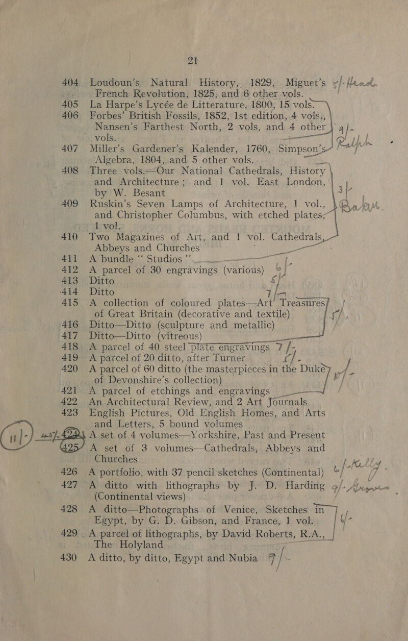 sed fy ys French: Revolution, 1825; and 6 other vols. 405 La Harpe’s Lycée de Litterature, 1800, 15 vols: 406 Forbes’ British Fossils, 1852, Ist edition, 4 vols., | Nansen’s Farthest North, 2 vols, and 4 other Ae A om vols. Ralf 4()7_ Miller’s Gardener’s Kalender, 1760, Simpson’ sn ee Algebra, 1804,.and 5 other vols. 408 Three vols. Our National Cathedrals, History \ and Architecture; and 1 vol. East London, 409 Ruskin’s Seven Lamps of Architecture, 1 vol., and Christopher Columbus, with etched plates] *  rex vol, 410 Two Magazines of Art, and 1 vol. Cathedrals, Abbeys and Churches Ae ery ener panda. Stidios 412 A parcel of 30 engravings one rb 413 Ditto s] 415 A collection of coloured plates—Art’ Treasures  of Great Britain (decorative and textile) th 416 Ditto—Ditto (sculpture and metallic) f 417 Ditto—Ditto (vitreous) 418 A parcel of 40 steel plate engravings - 7h 419 A parcel of 20 ditto, after Turner /  | of Devonshire’s collection) 421 &lt;A parcel of etchings and engravings _-— al 422 An Architectural Review, and 2 Art Journals 423 English Pictures, Old English Homes, and Arts and Letters, 5 bound ba os A set of 4 volumes—Yorkshire, Past and Present A set of 3 volumes—Cathedrals, Abbeys and 426 &lt;A portfolio, with 37 pencil sketches (Continental) 427 A ditto with lithographs by J. D. 4 (Continental views) Egypt, by G. D. Gibson, and France, 1 vol. 429 . A parcel of lithographs, by David Roberts, R. A. Pay The Holyland ; L LIL gore :